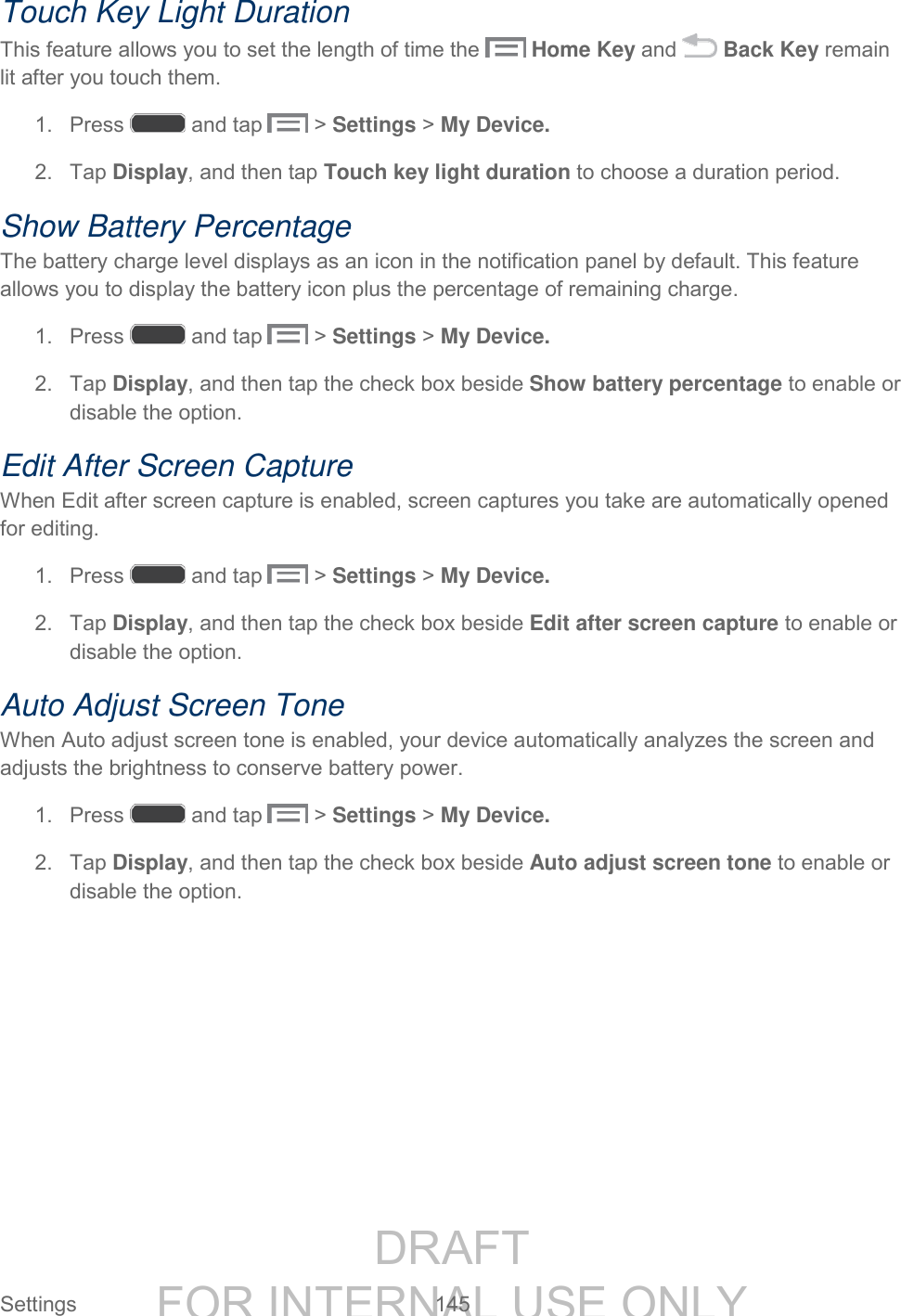 DRAFT FOR INTERNAL USE ONLY Settings 145 Touch Key Light Duration This feature allows you to set the length of time the Home Key and Back Key remain lit after you touch them. 1. Press and tap > Settings > My Device. 2. Tap Display, and then tap Touch key light duration to choose a duration period. Show Battery Percentage The battery charge level displays as an icon in the notification panel by default. This feature allows you to display the battery icon plus the percentage of remaining charge. 1. Press and tap > Settings > My Device. 2. Tap Display, and then tap the check box beside Show battery percentage to enable or disable the option. Edit After Screen Capture When Edit after screen capture is enabled, screen captures you take are automatically opened for editing. 1. Press and tap > Settings > My Device. 2. Tap Display, and then tap the check box beside Edit after screen capture to enable or disable the option. Auto Adjust Screen Tone When Auto adjust screen tone is enabled, your device automatically analyzes the screen and adjusts the brightness to conserve battery power. 1. Press and tap > Settings > My Device. 2. Tap Display, and then tap the check box beside Auto adjust screen tone to enable or disable the option.