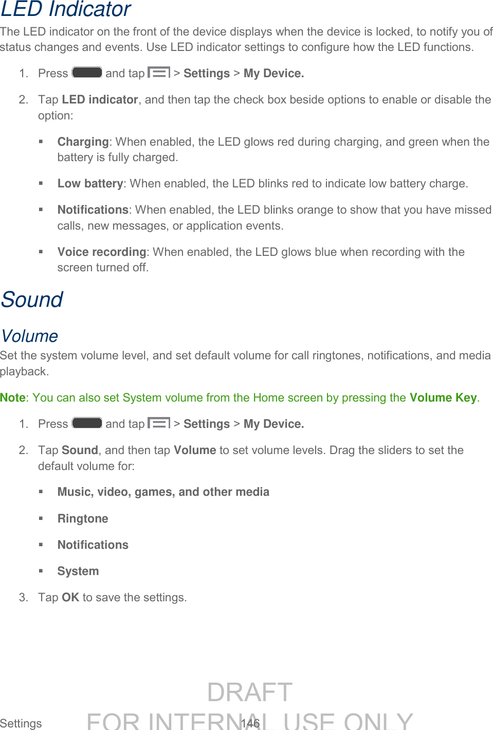 DRAFT FOR INTERNAL USE ONLY Settings 146 LED Indicator The LED indicator on the front of the device displays when the device is locked, to notify you of status changes and events. Use LED indicator settings to configure how the LED functions. 1. Press and tap > Settings > My Device. 2. Tap LED indicator, and then tap the check box beside options to enable or disable the option: Charging: When enabled, the LED glows red during charging, and green when the battery is fully charged. Low battery: When enabled, the LED blinks red to indicate low battery charge. Notifications: When enabled, the LED blinks orange to show that you have missed calls, new messages, or application events. Voice recording: When enabled, the LED glows blue when recording with the screen turned off. Sound Volume Set the system volume level, and set default volume for call ringtones, notifications, and media playback. Note: You can also set System volume from the Home screen by pressing the Volume Key. 1. Press and tap > Settings > My Device. 2. Tap Sound, and then tap Volume to set volume levels. Drag the sliders to set the default volume for: Music, video, games, and other media Ringtone Notifications System 3. Tap OK to save the settings.