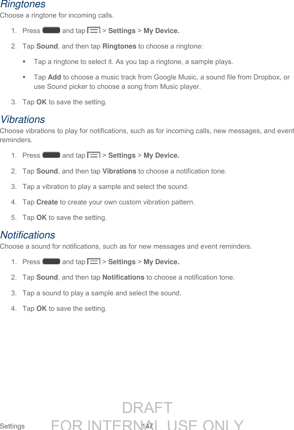 DRAFT FOR INTERNAL USE ONLY Settings 147 Ringtones Choose a ringtone for incoming calls. 1. Press and tap > Settings > My Device. 2. Tap Sound, and then tap Ringtones to choose a ringtone: Tap a ringtone to select it. As you tap a ringtone, a sample plays. Tap Add to choose a music track from Google Music, a sound file from Dropbox, or use Sound picker to choose a song from Music player. 3. Tap OK to save the setting. Vibrations Choose vibrations to play for notifications, such as for incoming calls, new messages, and event reminders. 1. Press and tap > Settings > My Device. 2. Tap Sound, and then tap Vibrations to choose a notification tone. 3. Tap a vibration to play a sample and select the sound. 4. Tap Create to create your own custom vibration pattern. 5. Tap OK to save the setting. Notifications Choose a sound for notifications, such as for new messages and event reminders. 1. Press and tap > Settings > My Device. 2. Tap Sound, and then tap Notifications to choose a notification tone. 3. Tap a sound to play a sample and select the sound. 4. Tap OK to save the setting.