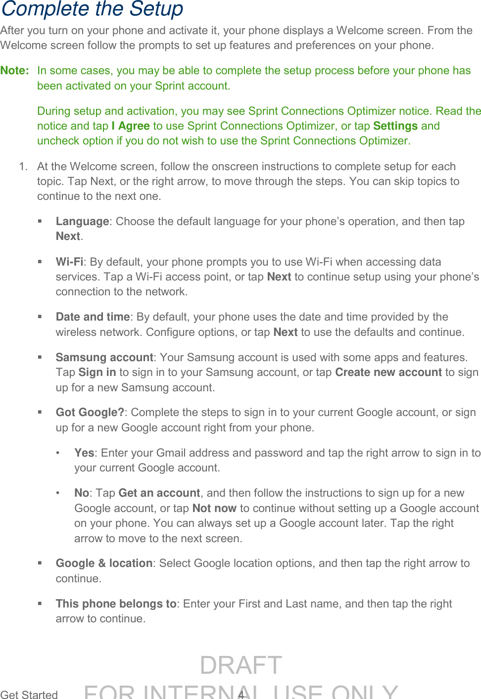 DRAFT FOR INTERNAL USE ONLYGet Started 4 Complete the Setup After you turn on your phone and activate it, your phone displays a Welcome screen. From the Welcome screen follow the prompts to set up features and preferences on your phone. Note: In some cases, you may be able to complete the setup process before your phone has been activated on your Sprint account. During setup and activation, you may see Sprint Connections Optimizer notice. Read the notice and tap I Agree to use Sprint Connections Optimizer, or tap Settings and uncheck option if you do not wish to use the Sprint Connections Optimizer. 1. At the Welcome screen, follow the onscreen instructions to complete setup for each topic. Tap Next, or the right arrow, to move through the steps. You can skip topics to continue to the next one. Language: Choose the default language for your phone’s operation, and then tap Next. Wi-Fi: By default, your phone prompts you to use Wi-Fi when accessing data services. Tap a Wi-Fi access point, or tap Next to continue setup using your phone’s connection to the network. Date and time: By default, your phone uses the date and time provided by the wireless network. Configure options, or tap Next to use the defaults and continue. Samsung account: Your Samsung account is used with some apps and features. Tap Sign in to sign in to your Samsung account, or tap Create new account to sign up for a new Samsung account. Got Google?: Complete the steps to sign in to your current Google account, or sign up for a new Google account right from your phone. • Yes: Enter your Gmail address and password and tap the right arrow to sign in to your current Google account. • No: Tap Get an account, and then follow the instructions to sign up for a new Google account, or tap Not now to continue without setting up a Google account on your phone. You can always set up a Google account later. Tap the right arrow to move to the next screen. Google & location: Select Google location options, and then tap the right arrow to continue. This phone belongs to: Enter your First and Last name, and then tap the right arrow to continue.