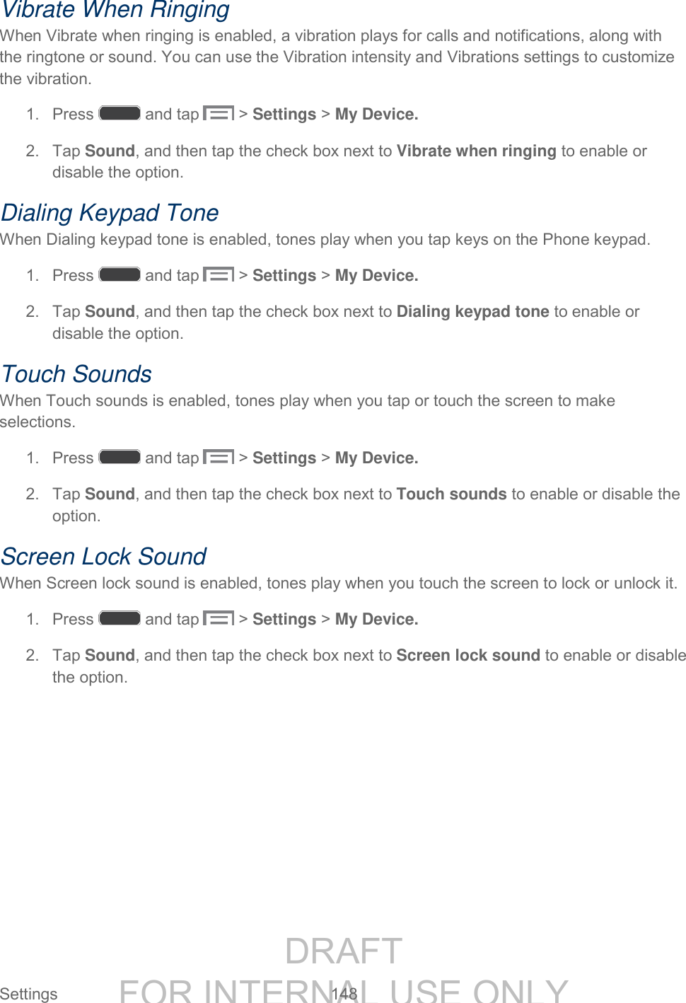 DRAFT FOR INTERNAL USE ONLY Settings 148 Vibrate When Ringing When Vibrate when ringing is enabled, a vibration plays for calls and notifications, along with the ringtone or sound. You can use the Vibration intensity and Vibrations settings to customize the vibration. 1. Press and tap > Settings > My Device. 2. Tap Sound, and then tap the check box next to Vibrate when ringing to enable or disable the option. Dialing Keypad Tone When Dialing keypad tone is enabled, tones play when you tap keys on the Phone keypad. 1. Press and tap > Settings > My Device. 2. Tap Sound, and then tap the check box next to Dialing keypad tone to enable or disable the option. Touch Sounds When Touch sounds is enabled, tones play when you tap or touch the screen to make selections. 1. Press and tap > Settings > My Device. 2. Tap Sound, and then tap the check box next to Touch sounds to enable or disable the option. Screen Lock Sound When Screen lock sound is enabled, tones play when you touch the screen to lock or unlock it. 1. Press and tap > Settings > My Device. 2. Tap Sound, and then tap the check box next to Screen lock sound to enable or disable the option.