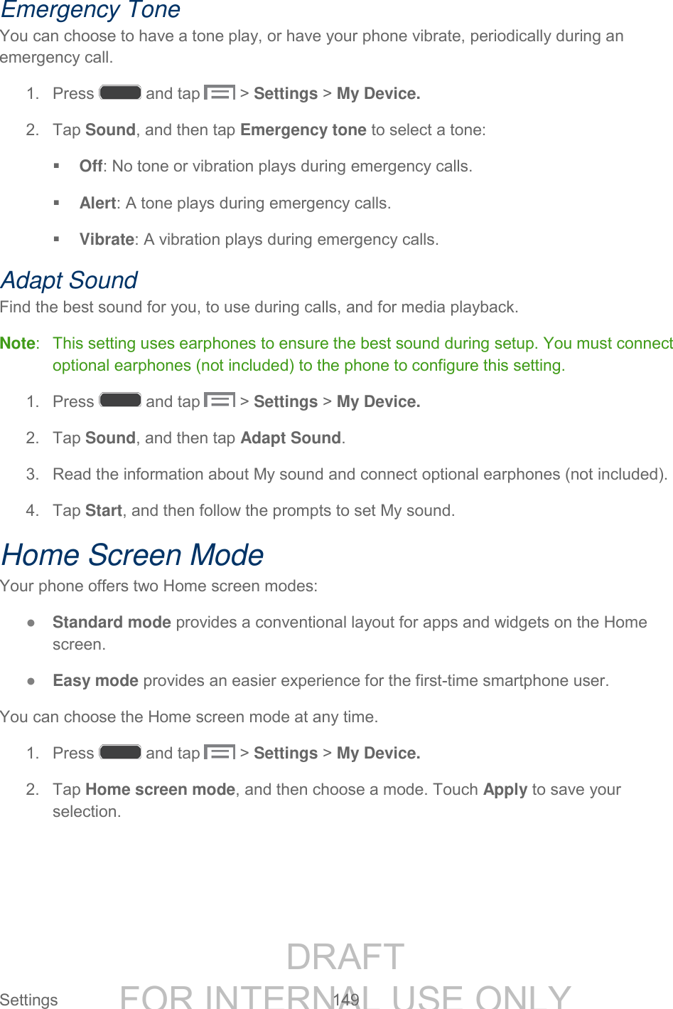 DRAFT FOR INTERNAL USE ONLY Settings 149 Emergency Tone You can choose to have a tone play, or have your phone vibrate, periodically during an emergency call. 1. Press and tap > Settings > My Device. 2. Tap Sound, and then tap Emergency tone to select a tone: Off: No tone or vibration plays during emergency calls. Alert: A tone plays during emergency calls. Vibrate: A vibration plays during emergency calls. Adapt Sound Find the best sound for you, to use during calls, and for media playback. Note: This setting uses earphones to ensure the best sound during setup. You must connect optional earphones (not included) to the phone to configure this setting. 1. Press and tap > Settings > My Device. 2. Tap Sound, and then tap Adapt Sound. 3. Read the information about My sound and connect optional earphones (not included). 4. Tap Start, and then follow the prompts to set My sound. Home Screen Mode Your phone offers two Home screen modes: ● Standard mode provides a conventional layout for apps and widgets on the Home screen. ● Easy mode provides an easier experience for the first-time smartphone user. You can choose the Home screen mode at any time. 1. Press and tap > Settings > My Device. 2. Tap Home screen mode, and then choose a mode. Touch Apply to save your selection.
