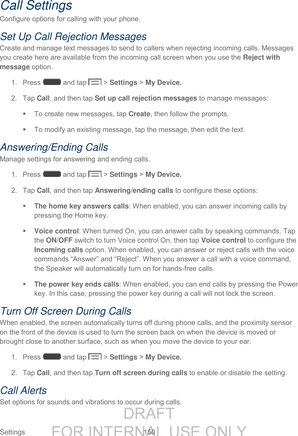 DRAFT FOR INTERNAL USE ONLY Settings 150 Call Settings Configure options for calling with your phone. Set Up Call Rejection Messages Create and manage text messages to send to callers when rejecting incoming calls. Messages you create here are available from the incoming call screen when you use the Reject with message option. 1. Press and tap > Settings > My Device. 2. Tap Call, and then tap Set up call rejection messages to manage messages: To create new messages, tap Create, then follow the prompts. To modify an existing message, tap the message, then edit the text. Answering/Ending Calls Manage settings for answering and ending calls. 1. Press and tap > Settings > My Device. 2. Tap Call, and then tap Answering/ending calls to configure these options: The home key answers calls: When enabled, you can answer incoming calls by pressing the Home key. Voice control: When turned On, you can answer calls by speaking commands. Tap the ON/OFF switch to turn Voice control On, then tap Voice control to configure the Incoming calls option. When enabled, you can answer or reject calls with the voice commands “Answer” and “Reject”. When you answer a call with a voice command, the Speaker will automatically turn on for hands-free calls. The power key ends calls: When enabled, you can end calls by pressing the Power key. In this case, pressing the power key during a call will not lock the screen. Turn Off Screen During Calls When enabled, the screen automatically turns off during phone calls, and the proximity sensor on the front of the device is used to turn the screen back on when the device is moved or brought close to another surface, such as when you move the device to your ear. 1. Press and tap > Settings > My Device. 2. Tap Call, and then tap Turn off screen during calls to enable or disable the setting. Call Alerts Set options for sounds and vibrations to occur during calls.