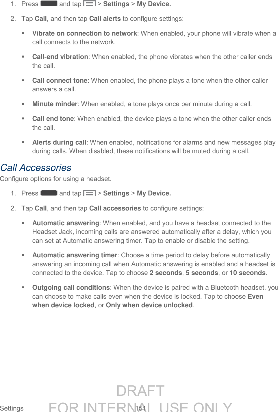 DRAFT FOR INTERNAL USE ONLY Settings 151 1. Press and tap > Settings > My Device. 2. Tap Call, and then tap Call alerts to configure settings: Vibrate on connection to network: When enabled, your phone will vibrate when a call connects to the network. Call-end vibration: When enabled, the phone vibrates when the other caller ends the call. Call connect tone: When enabled, the phone plays a tone when the other caller answers a call. Minute minder: When enabled, a tone plays once per minute during a call. Call end tone: When enabled, the device plays a tone when the other caller ends the call. Alerts during call: When enabled, notifications for alarms and new messages play during calls. When disabled, these notifications will be muted during a call. Call Accessories Configure options for using a headset. 1. Press and tap > Settings > My Device. 2. Tap Call, and then tap Call accessories to configure settings: Automatic answering: When enabled, and you have a headset connected to the Headset Jack, incoming calls are answered automatically after a delay, which you can set at Automatic answering timer. Tap to enable or disable the setting. Automatic answering timer: Choose a time period to delay before automatically answering an incoming call when Automatic answering is enabled and a headset is connected to the device. Tap to choose 2 seconds, 5 seconds, or 10 seconds. Outgoing call conditions: When the device is paired with a Bluetooth headset, you can choose to make calls even when the device is locked. Tap to choose Even when device locked, or Only when device unlocked.