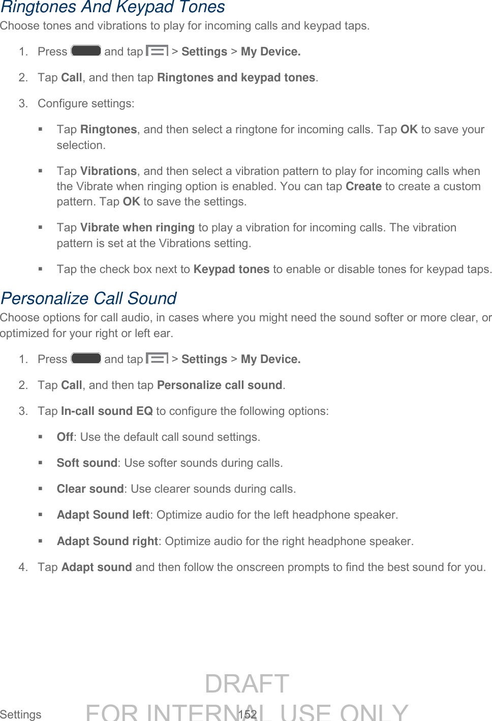 DRAFT FOR INTERNAL USE ONLY Settings 152 Ringtones And Keypad Tones Choose tones and vibrations to play for incoming calls and keypad taps. 1. Press and tap > Settings > My Device. 2. Tap Call, and then tap Ringtones and keypad tones. 3. Configure settings: Tap Ringtones, and then select a ringtone for incoming calls. Tap OK to save your selection. Tap Vibrations, and then select a vibration pattern to play for incoming calls when the Vibrate when ringing option is enabled. You can tap Create to create a custom pattern. Tap OK to save the settings. Tap Vibrate when ringing to play a vibration for incoming calls. The vibration pattern is set at the Vibrations setting. Tap the check box next to Keypad tones to enable or disable tones for keypad taps. Personalize Call Sound Choose options for call audio, in cases where you might need the sound softer or more clear, or optimized for your right or left ear. 1. Press and tap > Settings > My Device. 2. Tap Call, and then tap Personalize call sound. 3. Tap In-call sound EQ to configure the following options: Off: Use the default call sound settings. Soft sound: Use softer sounds during calls. Clear sound: Use clearer sounds during calls. Adapt Sound left: Optimize audio for the left headphone speaker. Adapt Sound right: Optimize audio for the right headphone speaker. 4. Tap Adapt sound and then follow the onscreen prompts to find the best sound for you.