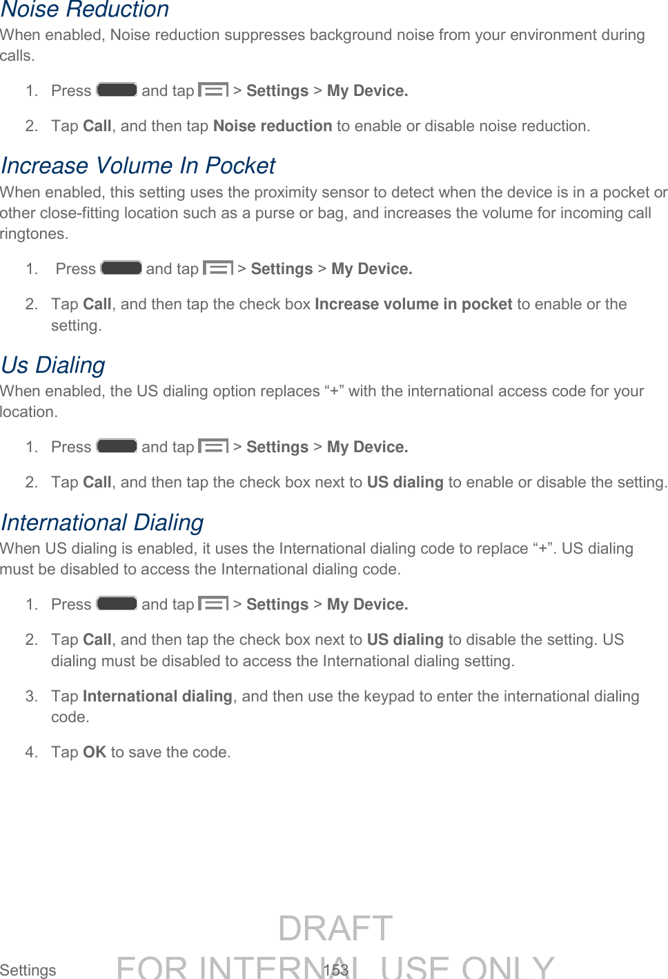 DRAFT FOR INTERNAL USE ONLY Settings 153 Noise Reduction When enabled, Noise reduction suppresses background noise from your environment during calls. 1. Press and tap > Settings > My Device. 2. Tap Call, and then tap Noise reduction to enable or disable noise reduction. Increase Volume In Pocket When enabled, this setting uses the proximity sensor to detect when the device is in a pocket or other close-fitting location such as a purse or bag, and increases the volume for incoming call ringtones. 1. Press and tap > Settings > My Device. 2. Tap Call, and then tap the check box Increase volume in pocket to enable or the setting. Us Dialing When enabled, the US dialing option replaces “+” with the international access code for your location. 1. Press and tap > Settings > My Device. 2. Tap Call, and then tap the check box next to US dialing to enable or disable the setting. International Dialing When US dialing is enabled, it uses the International dialing code to replace “+”. US dialing must be disabled to access the International dialing code. 1. Press and tap > Settings > My Device. 2. Tap Call, and then tap the check box next to US dialing to disable the setting. US dialing must be disabled to access the International dialing setting. 3. Tap International dialing, and then use the keypad to enter the international dialing code. 4. Tap OK to save the code.