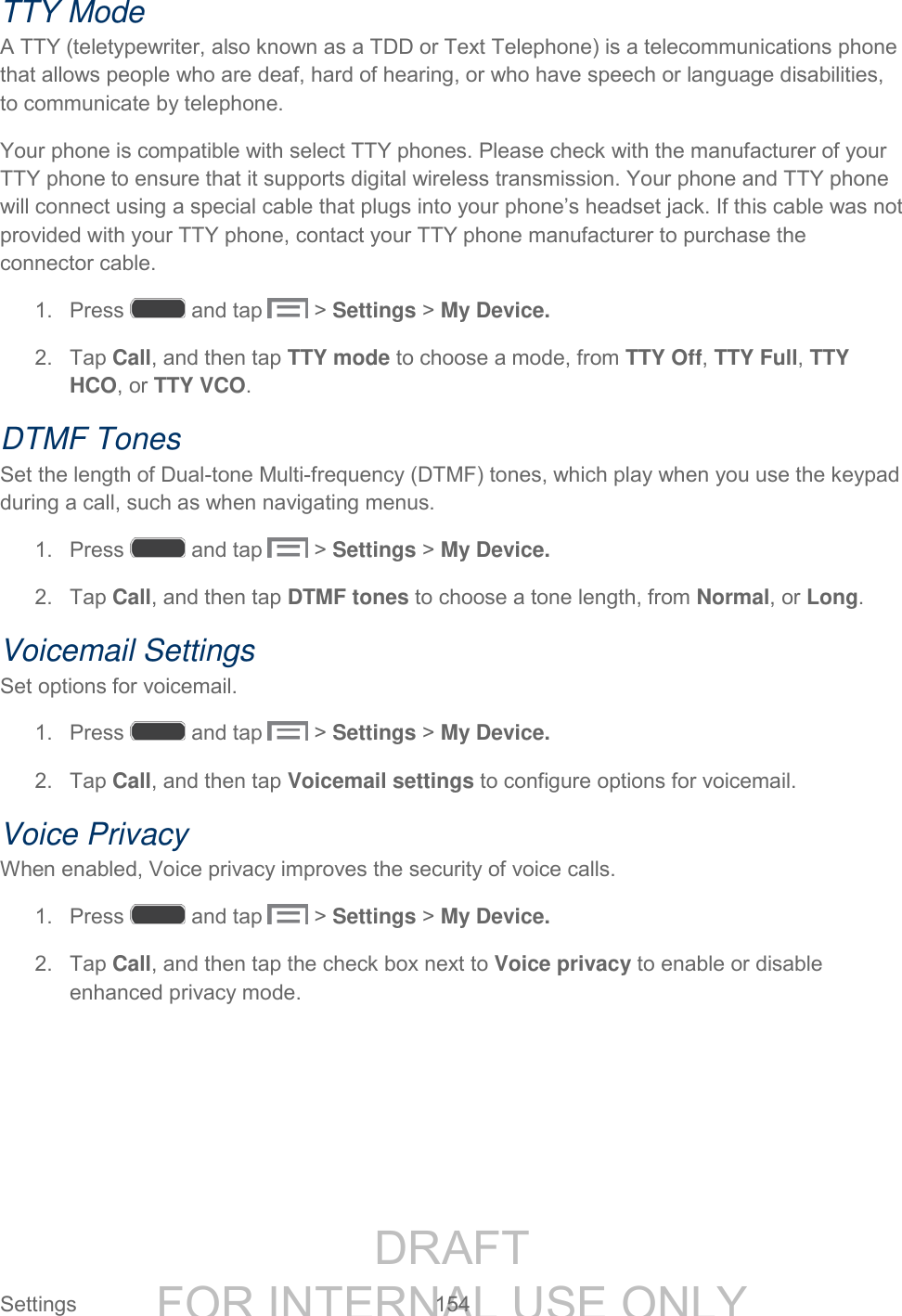 DRAFT FOR INTERNAL USE ONLY Settings 154 TTY Mode A TTY (teletypewriter, also known as a TDD or Text Telephone) is a telecommunications phone that allows people who are deaf, hard of hearing, or who have speech or language disabilities, to communicate by telephone. Your phone is compatible with select TTY phones. Please check with the manufacturer of your TTY phone to ensure that it supports digital wireless transmission. Your phone and TTY phone will connect using a special cable that plugs into your phone’s headset jack. If this cable was not provided with your TTY phone, contact your TTY phone manufacturer to purchase the connector cable. 1. Press and tap > Settings > My Device. 2. Tap Call, and then tap TTY mode to choose a mode, from TTY Off, TTY Full, TTY HCO, or TTY VCO. DTMF Tones Set the length of Dual-tone Multi-frequency (DTMF) tones, which play when you use the keypad during a call, such as when navigating menus. 1. Press and tap > Settings > My Device. 2. Tap Call, and then tap DTMF tones to choose a tone length, from Normal, or Long. Voicemail Settings Set options for voicemail. 1. Press and tap > Settings > My Device. 2. Tap Call, and then tap Voicemail settings to configure options for voicemail. Voice Privacy When enabled, Voice privacy improves the security of voice calls. 1. Press and tap > Settings > My Device. 2. Tap Call, and then tap the check box next to Voice privacy to enable or disable enhanced privacy mode.