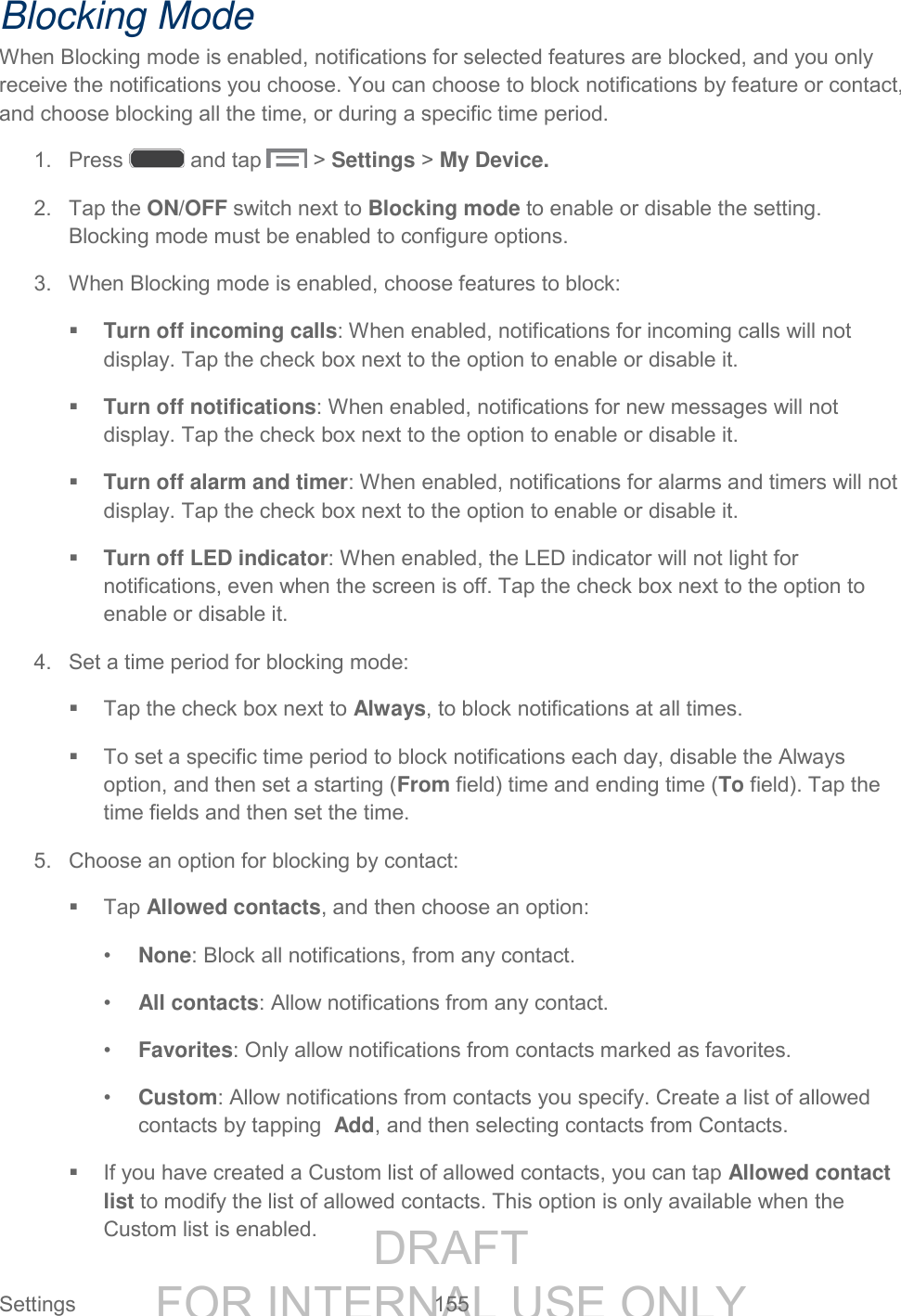 DRAFT FOR INTERNAL USE ONLY Settings 155 Blocking Mode When Blocking mode is enabled, notifications for selected features are blocked, and you only receive the notifications you choose. You can choose to block notifications by feature or contact, and choose blocking all the time, or during a specific time period. 1. Press and tap > Settings > My Device. 2. Tap the ON/OFF switch next to Blocking mode to enable or disable the setting. Blocking mode must be enabled to configure options. 3. When Blocking mode is enabled, choose features to block: Turn off incoming calls: When enabled, notifications for incoming calls will not display. Tap the check box next to the option to enable or disable it. Turn off notifications: When enabled, notifications for new messages will not display. Tap the check box next to the option to enable or disable it. Turn off alarm and timer: When enabled, notifications for alarms and timers will not display. Tap the check box next to the option to enable or disable it. Turn off LED indicator: When enabled, the LED indicator will not light for notifications, even when the screen is off. Tap the check box next to the option to enable or disable it. 4. Set a time period for blocking mode: Tap the check box next to Always, to block notifications at all times. To set a specific time period to block notifications each day, disable the Always option, and then set a starting (From field) time and ending time (To field). Tap the time fields and then set the time. 5. Choose an option for blocking by contact: Tap Allowed contacts, and then choose an option: • None: Block all notifications, from any contact. • All contacts: Allow notifications from any contact. • Favorites: Only allow notifications from contacts marked as favorites. • Custom: Allow notifications from contacts you specify. Create a list of allowed contacts by tapping Add, and then selecting contacts from Contacts. If you have created a Custom list of allowed contacts, you can tap Allowed contact list to modify the list of allowed contacts. This option is only available when the Custom list is enabled.