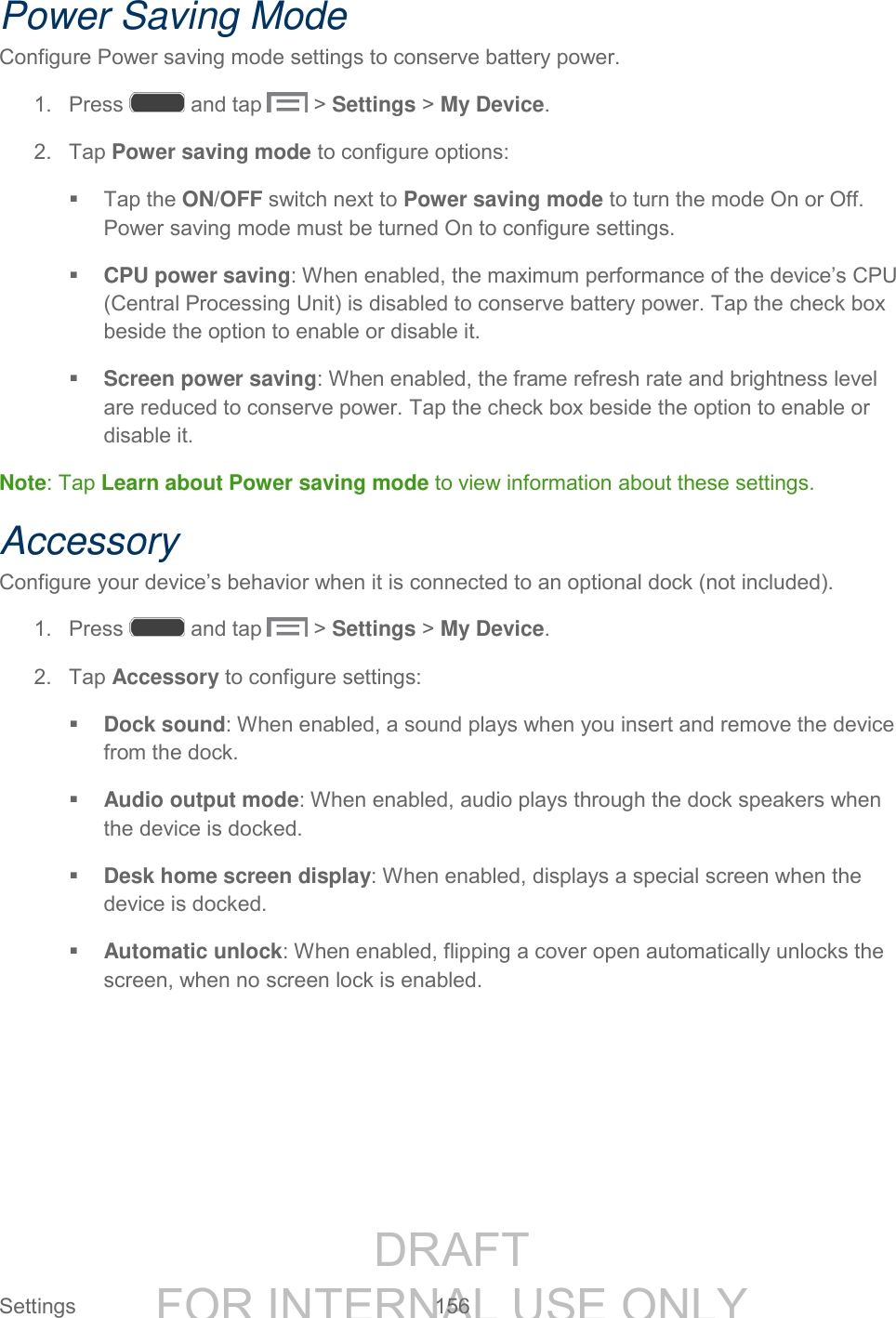 DRAFT FOR INTERNAL USE ONLY Settings 156 Power Saving Mode Configure Power saving mode settings to conserve battery power. 1. Press and tap > Settings > My Device. 2. Tap Power saving mode to configure options: Tap the ON/OFF switch next to Power saving mode to turn the mode On or Off. Power saving mode must be turned On to configure settings. CPU power saving: When enabled, the maximum performance of the device’s CPU (Central Processing Unit) is disabled to conserve battery power. Tap the check box beside the option to enable or disable it. Screen power saving: When enabled, the frame refresh rate and brightness level are reduced to conserve power. Tap the check box beside the option to enable or disable it. Note: Tap Learn about Power saving mode to view information about these settings. Accessory Configure your device’s behavior when it is connected to an optional dock (not included). 1. Press and tap > Settings > My Device. 2. Tap Accessory to configure settings: Dock sound: When enabled, a sound plays when you insert and remove the device from the dock. Audio output mode: When enabled, audio plays through the dock speakers when the device is docked. Desk home screen display: When enabled, displays a special screen when the device is docked. Automatic unlock: When enabled, flipping a cover open automatically unlocks the screen, when no screen lock is enabled.