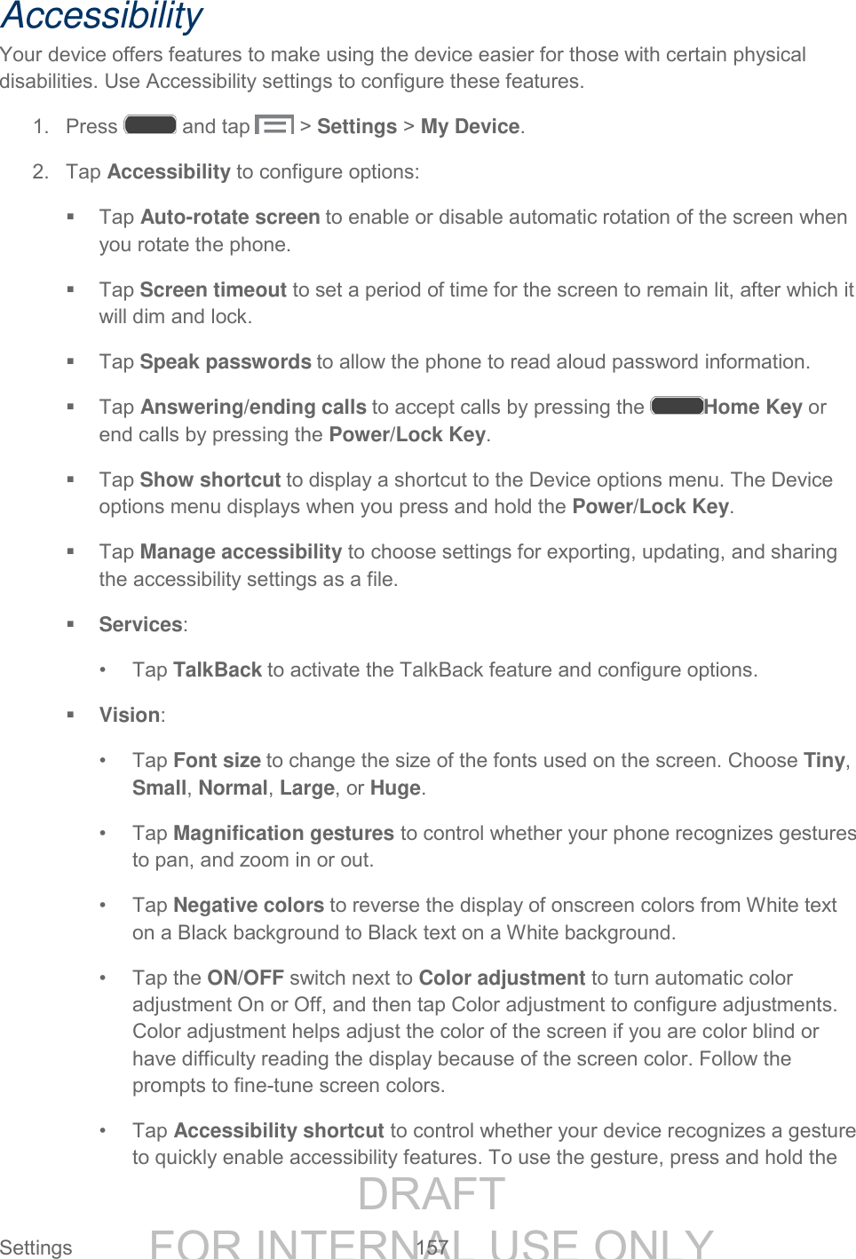 DRAFT FOR INTERNAL USE ONLY Settings 157 Accessibility Your device offers features to make using the device easier for those with certain physical disabilities. Use Accessibility settings to configure these features. 1. Press and tap > Settings > My Device. 2. Tap Accessibility to configure options: Tap Auto-rotate screen to enable or disable automatic rotation of the screen when you rotate the phone. Tap Screen timeout to set a period of time for the screen to remain lit, after which it will dim and lock. Tap Speak passwords to allow the phone to read aloud password information. Tap Answering/ending calls to accept calls by pressing the Home Key or end calls by pressing the Power/Lock Key. Tap Show shortcut to display a shortcut to the Device options menu. The Device options menu displays when you press and hold the Power/Lock Key. Tap Manage accessibility to choose settings for exporting, updating, and sharing the accessibility settings as a file. Services: • Tap TalkBack to activate the TalkBack feature and configure options. Vision: • Tap Font size to change the size of the fonts used on the screen. Choose Tiny, Small, Normal, Large, or Huge. • Tap Magnification gestures to control whether your phone recognizes gestures to pan, and zoom in or out. • Tap Negative colors to reverse the display of onscreen colors from White text on a Black background to Black text on a White background. • Tap the ON/OFF switch next to Color adjustment to turn automatic color adjustment On or Off, and then tap Color adjustment to configure adjustments. Color adjustment helps adjust the color of the screen if you are color blind or have difficulty reading the display because of the screen color. Follow the prompts to fine-tune screen colors. • Tap Accessibility shortcut to control whether your device recognizes a gesture to quickly enable accessibility features. To use the gesture, press and hold the