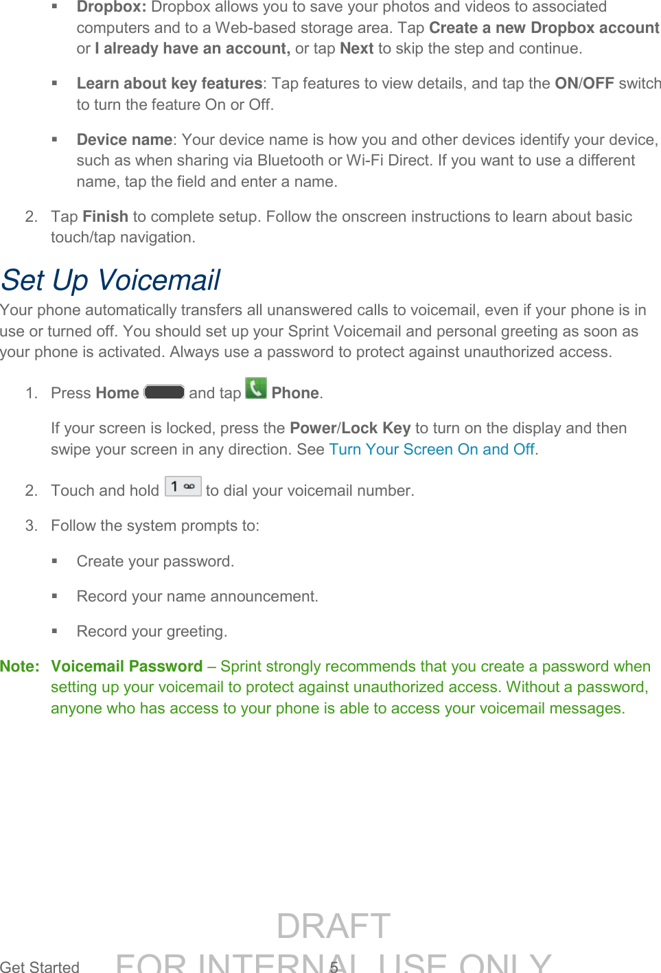 DRAFT FOR INTERNAL USE ONLYGet Started 5 Dropbox: Dropbox allows you to save your photos and videos to associated computers and to a Web-based storage area. Tap Create a new Dropbox account or I already have an account, or tap Next to skip the step and continue. Learn about key features: Tap features to view details, and tap the ON/OFF switch to turn the feature On or Off. Device name: Your device name is how you and other devices identify your device, such as when sharing via Bluetooth or Wi-Fi Direct. If you want to use a different name, tap the field and enter a name. 2. Tap Finish to complete setup. Follow the onscreen instructions to learn about basic touch/tap navigation. Set Up Voicemail Your phone automatically transfers all unanswered calls to voicemail, even if your phone is in use or turned off. You should set up your Sprint Voicemail and personal greeting as soon as your phone is activated. Always use a password to protect against unauthorized access. 1. Press Home and tap Phone. If your screen is locked, press the Power/Lock Key to turn on the display and then swipe your screen in any direction. See Turn Your Screen On and Off. 2. Touch and hold to dial your voicemail number. 3. Follow the system prompts to: Create your password. Record your name announcement. Record your greeting. Note: Voicemail Password – Sprint strongly recommends that you create a password when setting up your voicemail to protect against unauthorized access. Without a password, anyone who has access to your phone is able to access your voicemail messages.