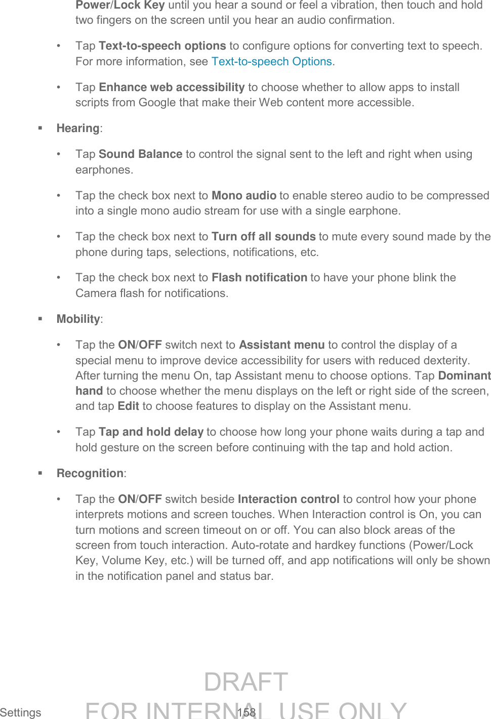 DRAFT FOR INTERNAL USE ONLY Settings 158 Power/Lock Key until you hear a sound or feel a vibration, then touch and hold two fingers on the screen until you hear an audio confirmation. • Tap Text-to-speech options to configure options for converting text to speech. For more information, see Text-to-speech Options. • Tap Enhance web accessibility to choose whether to allow apps to install scripts from Google that make their Web content more accessible. Hearing: • Tap Sound Balance to control the signal sent to the left and right when using earphones. • Tap the check box next to Mono audio to enable stereo audio to be compressed into a single mono audio stream for use with a single earphone. • Tap the check box next to Turn off all sounds to mute every sound made by the phone during taps, selections, notifications, etc. • Tap the check box next to Flash notification to have your phone blink the Camera flash for notifications. Mobility: • Tap the ON/OFF switch next to Assistant menu to control the display of a special menu to improve device accessibility for users with reduced dexterity. After turning the menu On, tap Assistant menu to choose options. Tap Dominant hand to choose whether the menu displays on the left or right side of the screen, and tap Edit to choose features to display on the Assistant menu. • Tap Tap and hold delay to choose how long your phone waits during a tap and hold gesture on the screen before continuing with the tap and hold action. Recognition: • Tap the ON/OFF switch beside Interaction control to control how your phone interprets motions and screen touches. When Interaction control is On, you can turn motions and screen timeout on or off. You can also block areas of the screen from touch interaction. Auto-rotate and hardkey functions (Power/Lock Key, Volume Key, etc.) will be turned off, and app notifications will only be shown in the notification panel and status bar.