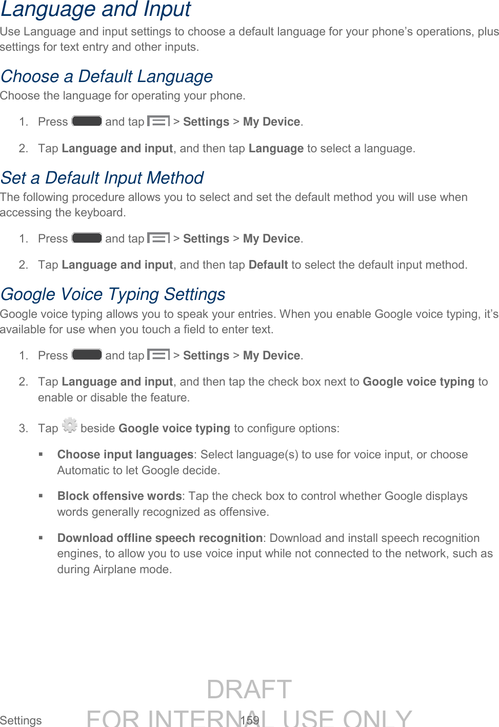 DRAFT FOR INTERNAL USE ONLY Settings 159 Language and Input Use Language and input settings to choose a default language for your phone’s operations, plus settings for text entry and other inputs. Choose a Default Language Choose the language for operating your phone. 1. Press and tap > Settings > My Device. 2. Tap Language and input, and then tap Language to select a language. Set a Default Input Method The following procedure allows you to select and set the default method you will use when accessing the keyboard. 1. Press and tap > Settings > My Device. 2. Tap Language and input, and then tap Default to select the default input method. Google Voice Typing Settings Google voice typing allows you to speak your entries. When you enable Google voice typing, it’s available for use when you touch a field to enter text. 1. Press and tap > Settings > My Device. 2. Tap Language and input, and then tap the check box next to Google voice typing to enable or disable the feature. 3. Tap beside Google voice typing to configure options: Choose input languages: Select language(s) to use for voice input, or choose Automatic to let Google decide. Block offensive words: Tap the check box to control whether Google displays words generally recognized as offensive. Download offline speech recognition: Download and install speech recognition engines, to allow you to use voice input while not connected to the network, such as during Airplane mode.