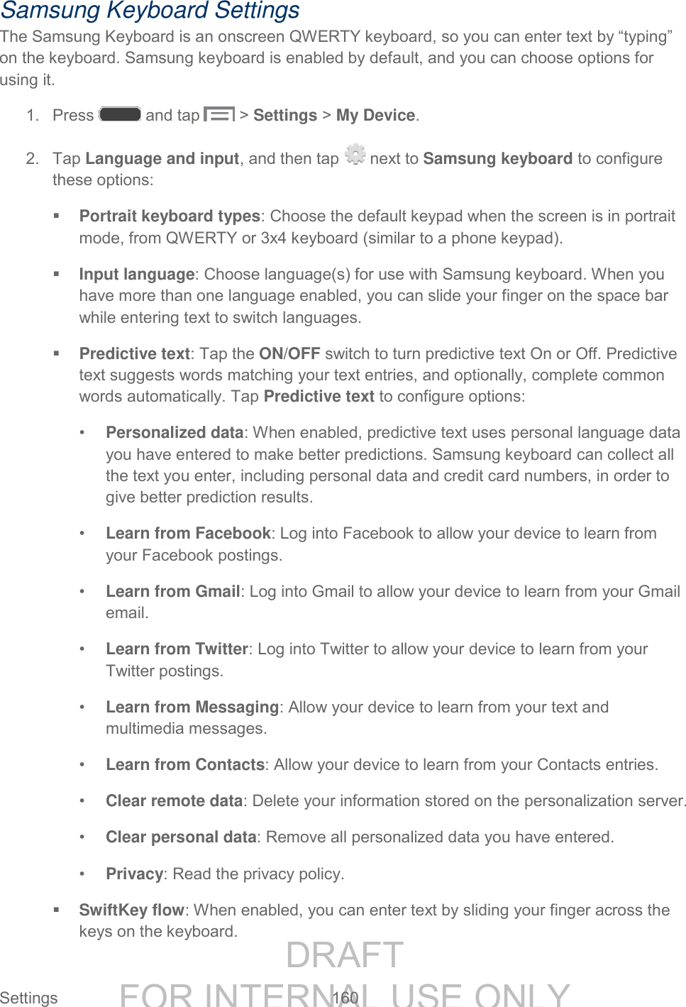 DRAFT FOR INTERNAL USE ONLY Settings 160 Samsung Keyboard Settings The Samsung Keyboard is an onscreen QWERTY keyboard, so you can enter text by “typing” on the keyboard. Samsung keyboard is enabled by default, and you can choose options for using it. 1. Press and tap > Settings > My Device. 2. Tap Language and input, and then tap next to Samsung keyboard to configure these options: Portrait keyboard types: Choose the default keypad when the screen is in portrait mode, from QWERTY or 3x4 keyboard (similar to a phone keypad). Input language: Choose language(s) for use with Samsung keyboard. When you have more than one language enabled, you can slide your finger on the space bar while entering text to switch languages. Predictive text: Tap the ON/OFF switch to turn predictive text On or Off. Predictive text suggests words matching your text entries, and optionally, complete common words automatically. Tap Predictive text to configure options: • Personalized data: When enabled, predictive text uses personal language data you have entered to make better predictions. Samsung keyboard can collect all the text you enter, including personal data and credit card numbers, in order to give better prediction results. • Learn from Facebook: Log into Facebook to allow your device to learn from your Facebook postings. • Learn from Gmail: Log into Gmail to allow your device to learn from your Gmail email. • Learn from Twitter: Log into Twitter to allow your device to learn from your Twitter postings. • Learn from Messaging: Allow your device to learn from your text and multimedia messages. • Learn from Contacts: Allow your device to learn from your Contacts entries. • Clear remote data: Delete your information stored on the personalization server. • Clear personal data: Remove all personalized data you have entered. • Privacy: Read the privacy policy. SwiftKey flow: When enabled, you can enter text by sliding your finger across the keys on the keyboard.