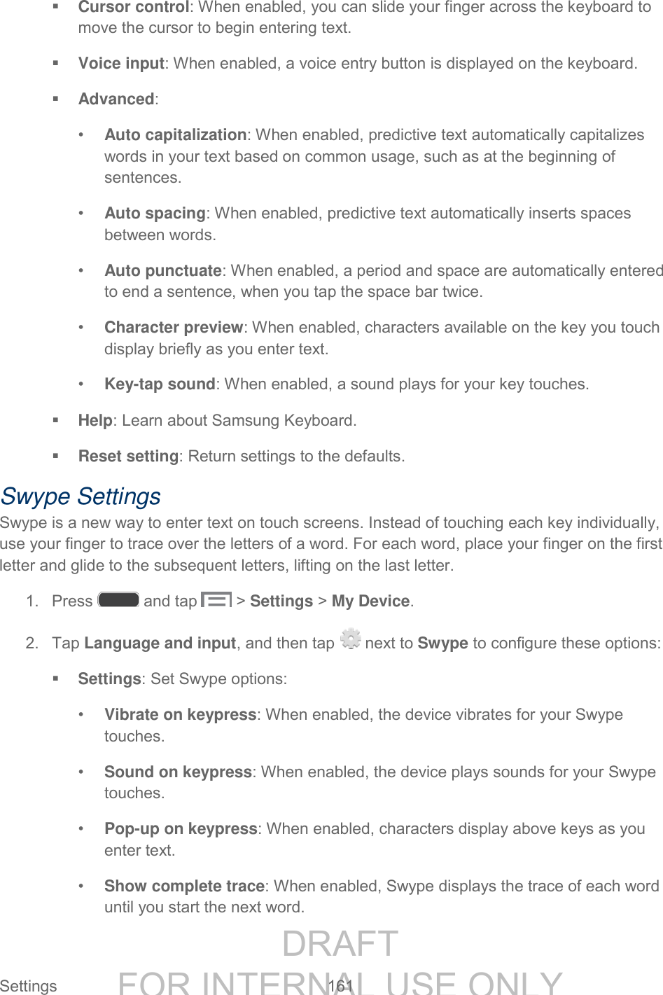DRAFT FOR INTERNAL USE ONLY Settings 161 Cursor control: When enabled, you can slide your finger across the keyboard to move the cursor to begin entering text. Voice input: When enabled, a voice entry button is displayed on the keyboard. Advanced: • Auto capitalization: When enabled, predictive text automatically capitalizes words in your text based on common usage, such as at the beginning of sentences. • Auto spacing: When enabled, predictive text automatically inserts spaces between words. • Auto punctuate: When enabled, a period and space are automatically entered to end a sentence, when you tap the space bar twice. • Character preview: When enabled, characters available on the key you touch display briefly as you enter text. • Key-tap sound: When enabled, a sound plays for your key touches. Help: Learn about Samsung Keyboard. Reset setting: Return settings to the defaults. Swype Settings Swype is a new way to enter text on touch screens. Instead of touching each key individually, use your finger to trace over the letters of a word. For each word, place your finger on the first letter and glide to the subsequent letters, lifting on the last letter. 1. Press and tap > Settings > My Device. 2. Tap Language and input, and then tap next to Swype to configure these options: Settings: Set Swype options: • Vibrate on keypress: When enabled, the device vibrates for your Swype touches. • Sound on keypress: When enabled, the device plays sounds for your Swype touches. • Pop-up on keypress: When enabled, characters display above keys as you enter text. • Show complete trace: When enabled, Swype displays the trace of each word until you start the next word.