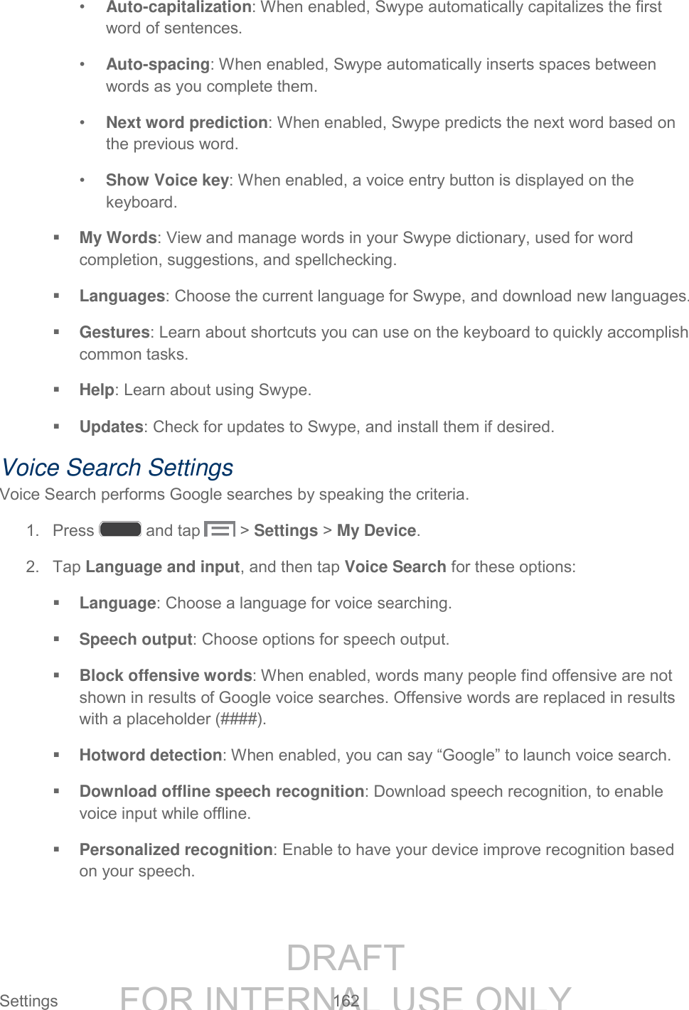 DRAFT FOR INTERNAL USE ONLY Settings 162 • Auto-capitalization: When enabled, Swype automatically capitalizes the first word of sentences. • Auto-spacing: When enabled, Swype automatically inserts spaces between words as you complete them. • Next word prediction: When enabled, Swype predicts the next word based on the previous word. • Show Voice key: When enabled, a voice entry button is displayed on the keyboard. My Words: View and manage words in your Swype dictionary, used for word completion, suggestions, and spellchecking. Languages: Choose the current language for Swype, and download new languages. Gestures: Learn about shortcuts you can use on the keyboard to quickly accomplish common tasks. Help: Learn about using Swype. Updates: Check for updates to Swype, and install them if desired. Voice Search Settings Voice Search performs Google searches by speaking the criteria. 1. Press and tap > Settings > My Device. 2. Tap Language and input, and then tap Voice Search for these options: Language: Choose a language for voice searching. Speech output: Choose options for speech output. Block offensive words: When enabled, words many people find offensive are not shown in results of Google voice searches. Offensive words are replaced in results with a placeholder (####). Hotword detection: When enabled, you can say “Google” to launch voice search. Download offline speech recognition: Download speech recognition, to enable voice input while offline. Personalized recognition: Enable to have your device improve recognition based on your speech.