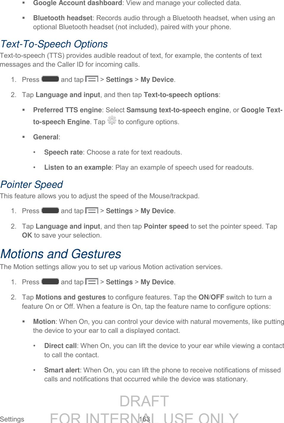 DRAFT FOR INTERNAL USE ONLY Settings 163 Google Account dashboard: View and manage your collected data. Bluetooth headset: Records audio through a Bluetooth headset, when using an optional Bluetooth headset (not included), paired with your phone. Text-To-Speech Options Text-to-speech (TTS) provides audible readout of text, for example, the contents of text messages and the Caller ID for incoming calls. 1. Press and tap > Settings > My Device. 2. Tap Language and input, and then tap Text-to-speech options: Preferred TTS engine: Select Samsung text-to-speech engine, or Google Text-to-speech Engine. Tap to configure options. General: • Speech rate: Choose a rate for text readouts. • Listen to an example: Play an example of speech used for readouts. Pointer Speed This feature allows you to adjust the speed of the Mouse/trackpad. 1. Press and tap > Settings > My Device. 2. Tap Language and input, and then tap Pointer speed to set the pointer speed. Tap OK to save your selection. Motions and Gestures The Motion settings allow you to set up various Motion activation services. 1. Press and tap > Settings > My Device. 2. Tap Motions and gestures to configure features. Tap the ON/OFF switch to turn a feature On or Off. When a feature is On, tap the feature name to configure options: Motion: When On, you can control your device with natural movements, like putting the device to your ear to call a displayed contact. • Direct call: When On, you can lift the device to your ear while viewing a contact to call the contact. • Smart alert: When On, you can lift the phone to receive notifications of missed calls and notifications that occurred while the device was stationary.