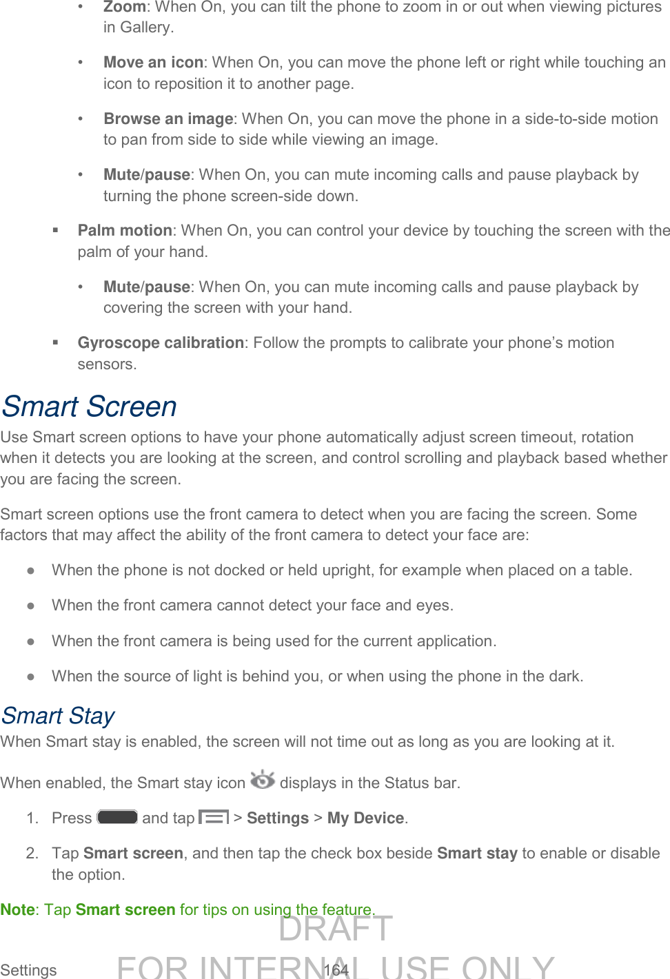 DRAFT FOR INTERNAL USE ONLY Settings 164 • Zoom: When On, you can tilt the phone to zoom in or out when viewing pictures in Gallery. • Move an icon: When On, you can move the phone left or right while touching an icon to reposition it to another page. • Browse an image: When On, you can move the phone in a side-to-side motion to pan from side to side while viewing an image. • Mute/pause: When On, you can mute incoming calls and pause playback by turning the phone screen-side down. Palm motion: When On, you can control your device by touching the screen with the palm of your hand. • Mute/pause: When On, you can mute incoming calls and pause playback by covering the screen with your hand. Gyroscope calibration: Follow the prompts to calibrate your phone’s motion sensors. Smart Screen Use Smart screen options to have your phone automatically adjust screen timeout, rotation when it detects you are looking at the screen, and control scrolling and playback based whether you are facing the screen. Smart screen options use the front camera to detect when you are facing the screen. Some factors that may affect the ability of the front camera to detect your face are: ● When the phone is not docked or held upright, for example when placed on a table. ● When the front camera cannot detect your face and eyes. ● When the front camera is being used for the current application. ● When the source of light is behind you, or when using the phone in the dark. Smart Stay When Smart stay is enabled, the screen will not time out as long as you are looking at it. When enabled, the Smart stay icon displays in the Status bar. 1. Press and tap > Settings > My Device. 2. Tap Smart screen, and then tap the check box beside Smart stay to enable or disable the option. Note: Tap Smart screen for tips on using the feature.