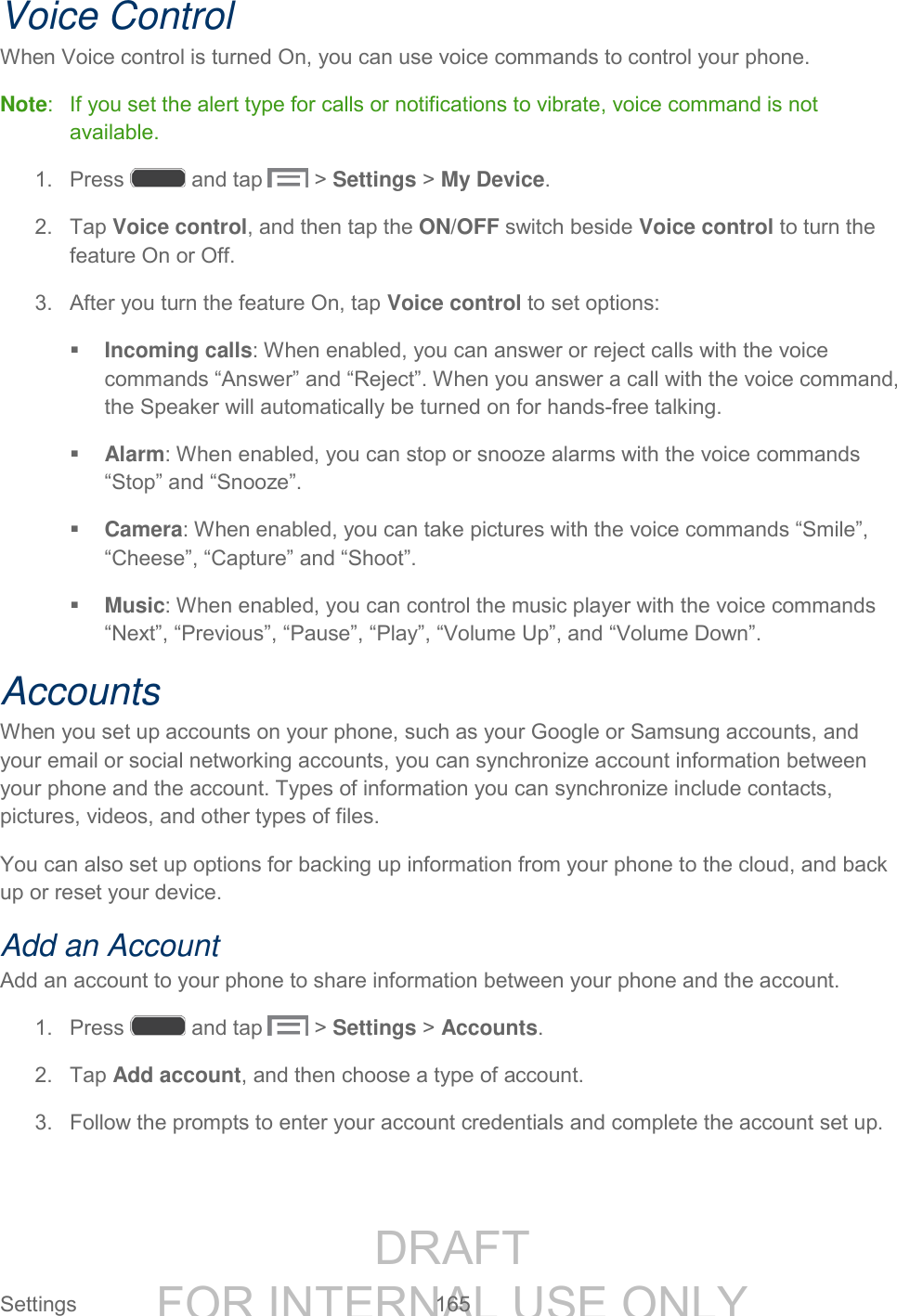 DRAFT FOR INTERNAL USE ONLY Settings 165 Voice Control When Voice control is turned On, you can use voice commands to control your phone. Note: If you set the alert type for calls or notifications to vibrate, voice command is not available. 1. Press and tap > Settings > My Device. 2. Tap Voice control, and then tap the ON/OFF switch beside Voice control to turn the feature On or Off. 3. After you turn the feature On, tap Voice control to set options: Incoming calls: When enabled, you can answer or reject calls with the voice commands “Answer” and “Reject”. When you answer a call with the voice command, the Speaker will automatically be turned on for hands-free talking. Alarm: When enabled, you can stop or snooze alarms with the voice commands “Stop” and “Snooze”. Camera: When enabled, you can take pictures with the voice commands “Smile”, “Cheese”, “Capture” and “Shoot”. Music: When enabled, you can control the music player with the voice commands “Next”, “Previous”, “Pause”, “Play”, “Volume Up”, and “Volume Down”. Accounts When you set up accounts on your phone, such as your Google or Samsung accounts, and your email or social networking accounts, you can synchronize account information between your phone and the account. Types of information you can synchronize include contacts, pictures, videos, and other types of files. You can also set up options for backing up information from your phone to the cloud, and back up or reset your device. Add an Account Add an account to your phone to share information between your phone and the account. 1. Press and tap > Settings > Accounts. 2. Tap Add account, and then choose a type of account. 3. Follow the prompts to enter your account credentials and complete the account set up.