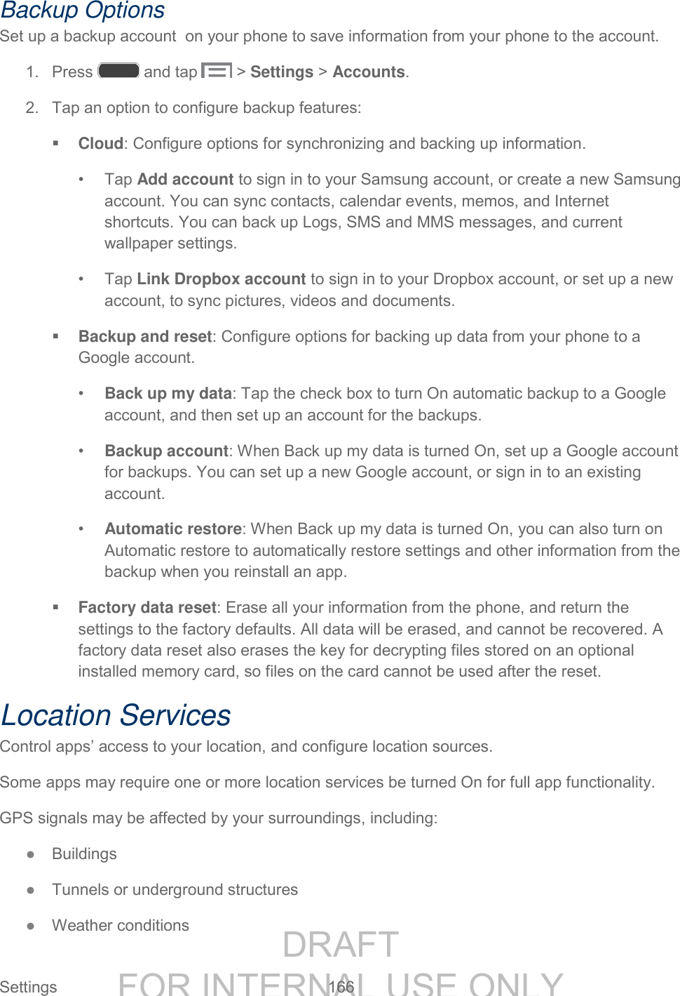 DRAFT FOR INTERNAL USE ONLY Settings 166 Backup Options Set up a backup account on your phone to save information from your phone to the account. 1. Press and tap > Settings > Accounts. 2. Tap an option to configure backup features: Cloud: Configure options for synchronizing and backing up information. • Tap Add account to sign in to your Samsung account, or create a new Samsung account. You can sync contacts, calendar events, memos, and Internet shortcuts. You can back up Logs, SMS and MMS messages, and current wallpaper settings. • Tap Link Dropbox account to sign in to your Dropbox account, or set up a new account, to sync pictures, videos and documents. Backup and reset: Configure options for backing up data from your phone to a Google account. • Back up my data: Tap the check box to turn On automatic backup to a Google account, and then set up an account for the backups. • Backup account: When Back up my data is turned On, set up a Google account for backups. You can set up a new Google account, or sign in to an existing account. • Automatic restore: When Back up my data is turned On, you can also turn on Automatic restore to automatically restore settings and other information from the backup when you reinstall an app. Factory data reset: Erase all your information from the phone, and return the settings to the factory defaults. All data will be erased, and cannot be recovered. A factory data reset also erases the key for decrypting files stored on an optional installed memory card, so files on the card cannot be used after the reset. Location Services Control apps’ access to your location, and configure location sources. Some apps may require one or more location services be turned On for full app functionality. GPS signals may be affected by your surroundings, including: ● Buildings ● Tunnels or underground structures ● Weather conditions
