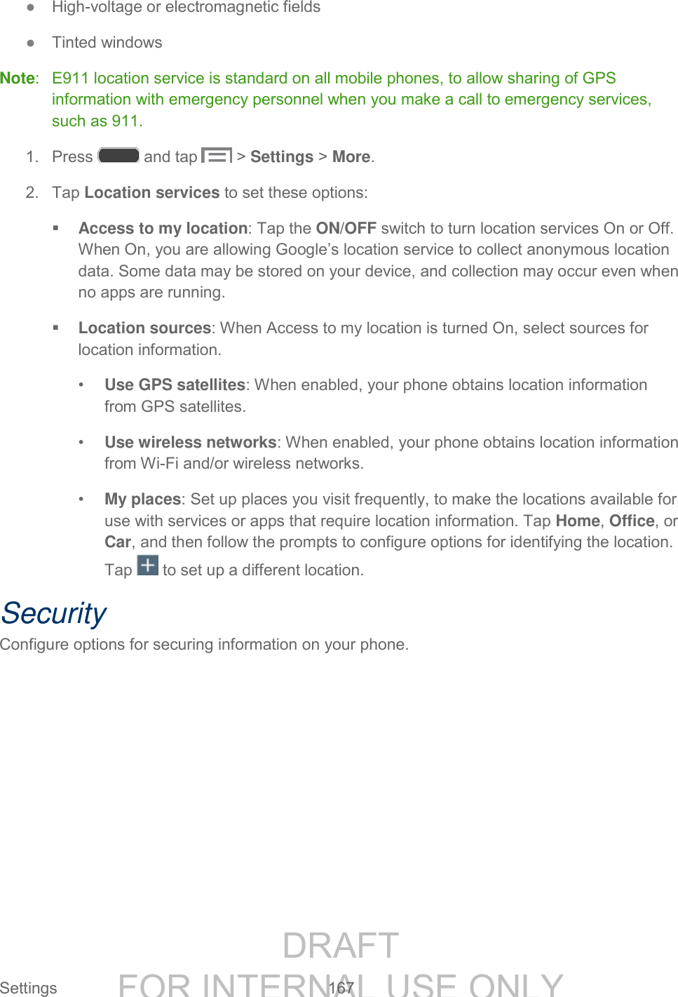 DRAFT FOR INTERNAL USE ONLY Settings 167 ● High-voltage or electromagnetic fields ● Tinted windows Note: E911 location service is standard on all mobile phones, to allow sharing of GPS information with emergency personnel when you make a call to emergency services, such as 911. 1. Press and tap > Settings > More. 2. Tap Location services to set these options: Access to my location: Tap the ON/OFF switch to turn location services On or Off. When On, you are allowing Google’s location service to collect anonymous location data. Some data may be stored on your device, and collection may occur even when no apps are running. Location sources: When Access to my location is turned On, select sources for location information. • Use GPS satellites: When enabled, your phone obtains location information from GPS satellites. • Use wireless networks: When enabled, your phone obtains location information from Wi-Fi and/or wireless networks. • My places: Set up places you visit frequently, to make the locations available for use with services or apps that require location information. Tap Home, Office, or Car, and then follow the prompts to configure options for identifying the location. Tap to set up a different location. Security Configure options for securing information on your phone.