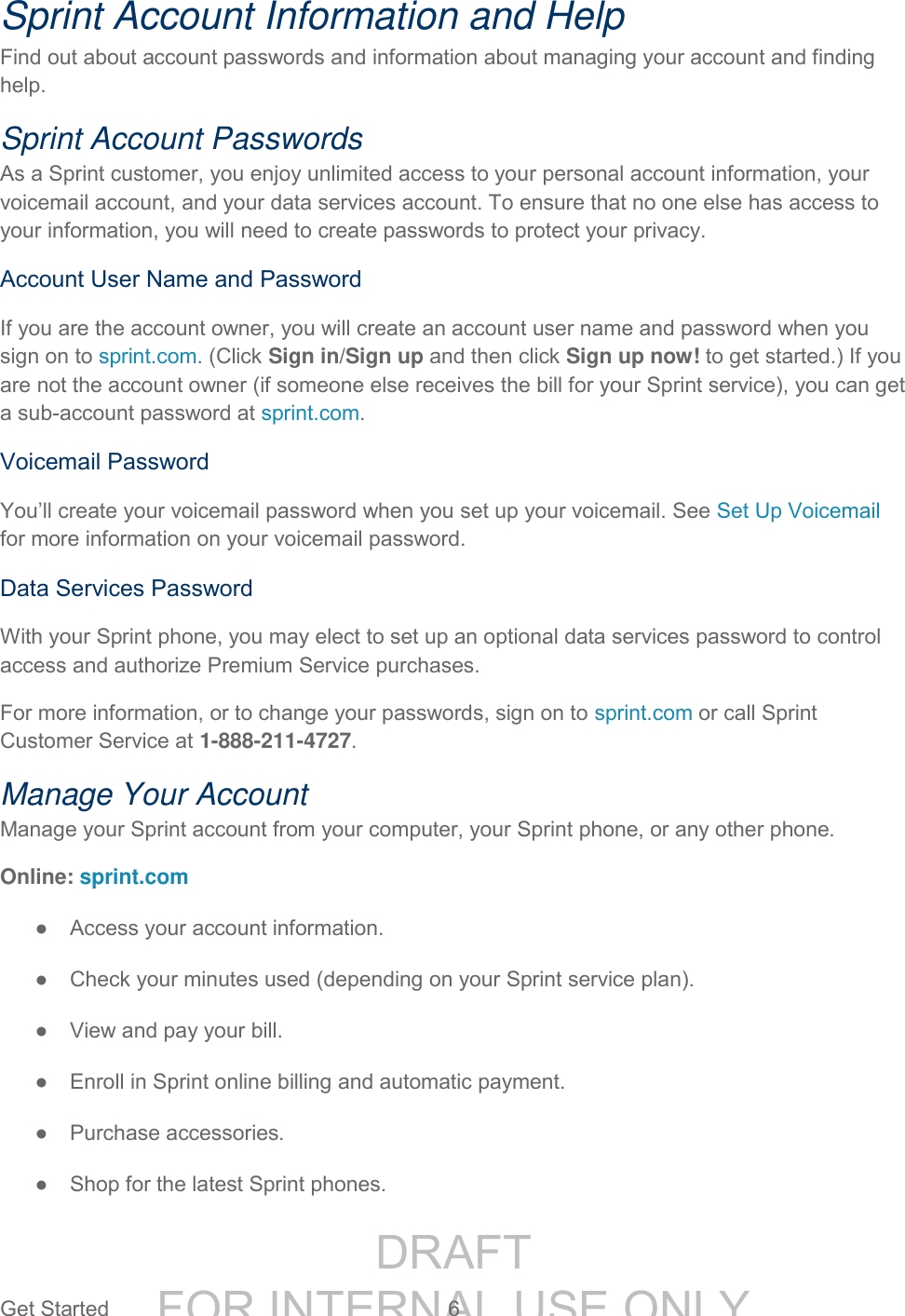 DRAFT FOR INTERNAL USE ONLYGet Started 6 Sprint Account Information and Help Find out about account passwords and information about managing your account and finding help. Sprint Account Passwords As a Sprint customer, you enjoy unlimited access to your personal account information, your voicemail account, and your data services account. To ensure that no one else has access to your information, you will need to create passwords to protect your privacy. Account User Name and Password If you are the account owner, you will create an account user name and password when you sign on to sprint.com. (Click Sign in/Sign up and then click Sign up now! to get started.) If you are not the account owner (if someone else receives the bill for your Sprint service), you can get a sub-account password at sprint.com. Voicemail Password You’ll create your voicemail password when you set up your voicemail. See Set Up Voicemail for more information on your voicemail password. Data Services Password With your Sprint phone, you may elect to set up an optional data services password to control access and authorize Premium Service purchases. For more information, or to change your passwords, sign on to sprint.com or call Sprint Customer Service at 1-888-211-4727. Manage Your Account Manage your Sprint account from your computer, your Sprint phone, or any other phone. Online: sprint.com ● Access your account information. ● Check your minutes used (depending on your Sprint service plan). ● View and pay your bill. ● Enroll in Sprint online billing and automatic payment. ● Purchase accessories. ● Shop for the latest Sprint phones.