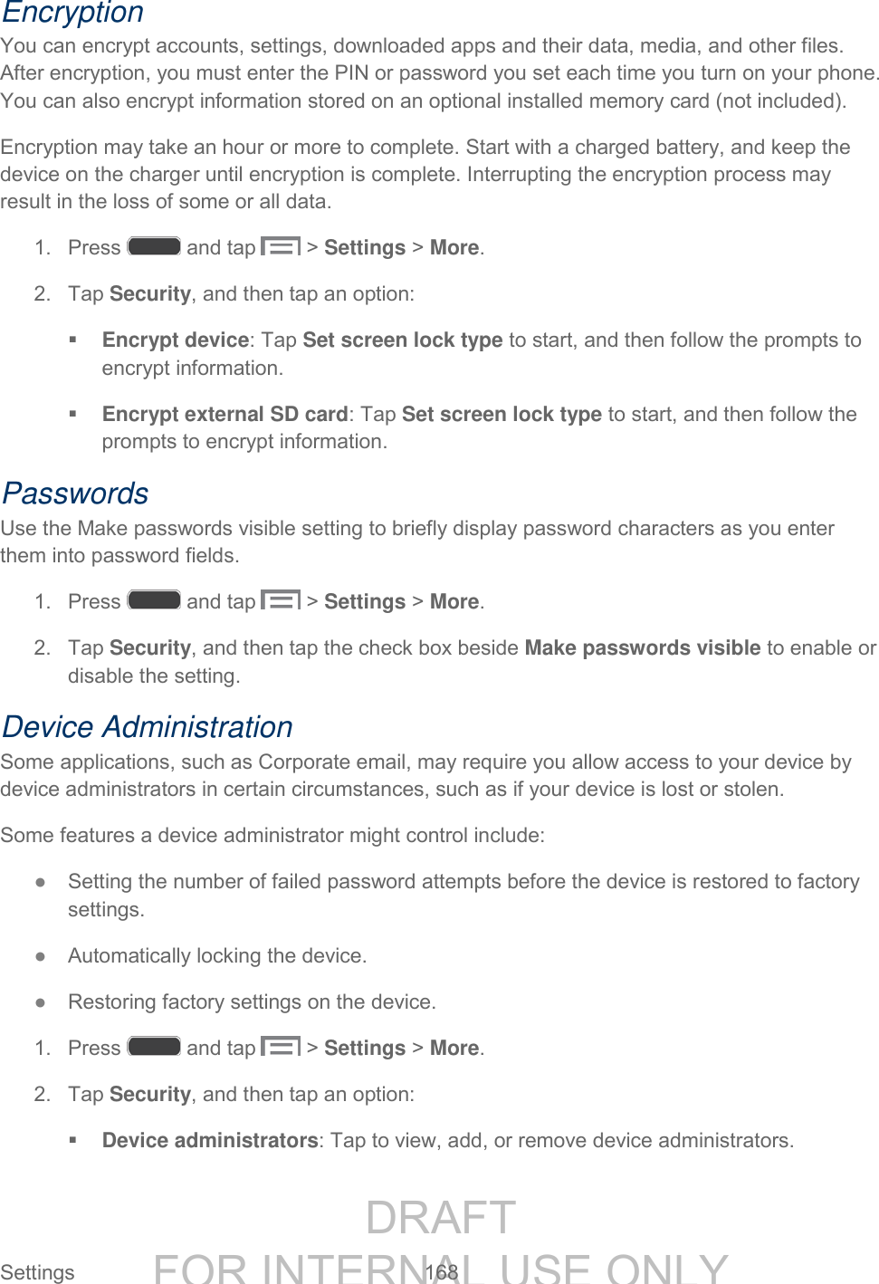 DRAFT FOR INTERNAL USE ONLY Settings 168 Encryption You can encrypt accounts, settings, downloaded apps and their data, media, and other files. After encryption, you must enter the PIN or password you set each time you turn on your phone. You can also encrypt information stored on an optional installed memory card (not included). Encryption may take an hour or more to complete. Start with a charged battery, and keep the device on the charger until encryption is complete. Interrupting the encryption process may result in the loss of some or all data. 1. Press and tap > Settings > More. 2. Tap Security, and then tap an option: Encrypt device: Tap Set screen lock type to start, and then follow the prompts to encrypt information. Encrypt external SD card: Tap Set screen lock type to start, and then follow the prompts to encrypt information. Passwords Use the Make passwords visible setting to briefly display password characters as you enter them into password fields. 1. Press and tap > Settings > More. 2. Tap Security, and then tap the check box beside Make passwords visible to enable or disable the setting. Device Administration Some applications, such as Corporate email, may require you allow access to your device by device administrators in certain circumstances, such as if your device is lost or stolen. Some features a device administrator might control include: ● Setting the number of failed password attempts before the device is restored to factory settings. ● Automatically locking the device. ● Restoring factory settings on the device. 1. Press and tap > Settings > More. 2. Tap Security, and then tap an option: Device administrators: Tap to view, add, or remove device administrators.