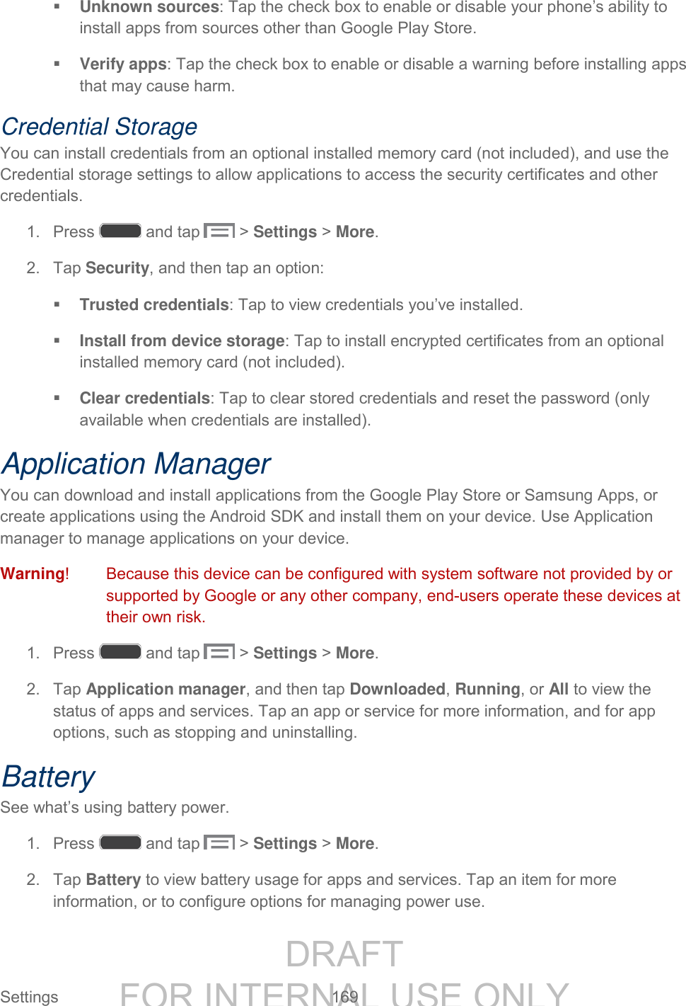 DRAFT FOR INTERNAL USE ONLY Settings 169 Unknown sources: Tap the check box to enable or disable your phone’s ability to install apps from sources other than Google Play Store. Verify apps: Tap the check box to enable or disable a warning before installing apps that may cause harm. Credential Storage You can install credentials from an optional installed memory card (not included), and use the Credential storage settings to allow applications to access the security certificates and other credentials. 1. Press and tap > Settings > More. 2. Tap Security, and then tap an option: Trusted credentials: Tap to view credentials you’ve installed. Install from device storage: Tap to install encrypted certificates from an optional installed memory card (not included). Clear credentials: Tap to clear stored credentials and reset the password (only available when credentials are installed). Application Manager You can download and install applications from the Google Play Store or Samsung Apps, or create applications using the Android SDK and install them on your device. Use Application manager to manage applications on your device. Warning! Because this device can be configured with system software not provided by or supported by Google or any other company, end-users operate these devices at their own risk. 1. Press and tap > Settings > More. 2. Tap Application manager, and then tap Downloaded, Running, or All to view the status of apps and services. Tap an app or service for more information, and for app options, such as stopping and uninstalling. Battery See what’s using battery power. 1. Press and tap > Settings > More. 2. Tap Battery to view battery usage for apps and services. Tap an item for more information, or to configure options for managing power use.