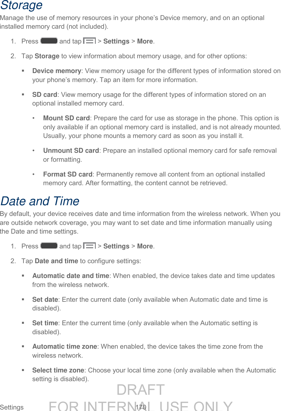 DRAFT FOR INTERNAL USE ONLY Settings 170 Storage Manage the use of memory resources in your phone’s Device memory, and on an optional installed memory card (not included). 1. Press and tap > Settings > More. 2. Tap Storage to view information about memory usage, and for other options: Device memory: View memory usage for the different types of information stored on your phone’s memory. Tap an item for more information. SD card: View memory usage for the different types of information stored on an optional installed memory card. • Mount SD card: Prepare the card for use as storage in the phone. This option is only available if an optional memory card is installed, and is not already mounted. Usually, your phone mounts a memory card as soon as you install it. • Unmount SD card: Prepare an installed optional memory card for safe removal or formatting. • Format SD card: Permanently remove all content from an optional installed memory card. After formatting, the content cannot be retrieved. Date and Time By default, your device receives date and time information from the wireless network. When you are outside network coverage, you may want to set date and time information manually using the Date and time settings. 1. Press and tap > Settings > More. 2. Tap Date and time to configure settings: Automatic date and time: When enabled, the device takes date and time updates from the wireless network. Set date: Enter the current date (only available when Automatic date and time is disabled). Set time: Enter the current time (only available when the Automatic setting is disabled). Automatic time zone: When enabled, the device takes the time zone from the wireless network. Select time zone: Choose your local time zone (only available when the Automatic setting is disabled).