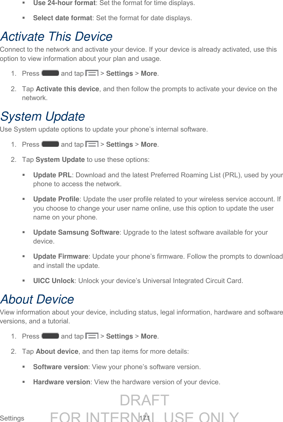 DRAFT FOR INTERNAL USE ONLY Settings 171 Use 24-hour format: Set the format for time displays. Select date format: Set the format for date displays. Activate This Device Connect to the network and activate your device. If your device is already activated, use this option to view information about your plan and usage. 1. Press and tap > Settings > More. 2. Tap Activate this device, and then follow the prompts to activate your device on the network. System Update Use System update options to update your phone’s internal software. 1. Press and tap > Settings > More. 2. Tap System Update to use these options: Update PRL: Download and the latest Preferred Roaming List (PRL), used by your phone to access the network. Update Profile: Update the user profile related to your wireless service account. If you choose to change your user name online, use this option to update the user name on your phone. Update Samsung Software: Upgrade to the latest software available for your device. Update Firmware: Update your phone’s firmware. Follow the prompts to download and install the update. UICC Unlock: Unlock your device’s Universal Integrated Circuit Card. About Device View information about your device, including status, legal information, hardware and software versions, and a tutorial. 1. Press and tap > Settings > More. 2. Tap About device, and then tap items for more details: Software version: View your phone’s software version. Hardware version: View the hardware version of your device.