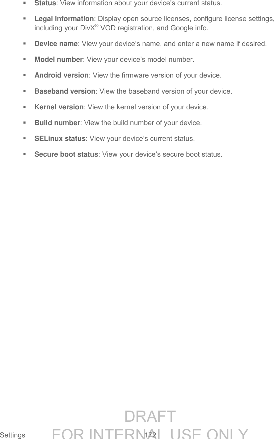 DRAFT FOR INTERNAL USE ONLY Settings 172 Status: View information about your device’s current status. Legal information: Display open source licenses, configure license settings, including your DivX® VOD registration, and Google info. Device name: View your device’s name, and enter a new name if desired. Model number: View your device’s model number. Android version: View the firmware version of your device. Baseband version: View the baseband version of your device. Kernel version: View the kernel version of your device. Build number: View the build number of your device. SELinux status: View your device’s current status. Secure boot status: View your device’s secure boot status.