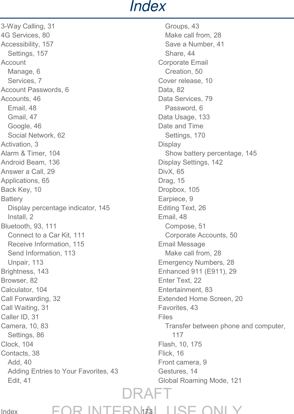 DRAFT FOR INTERNAL USE ONLY Index 173 Index 3-Way Calling, 31 4G Services, 80 Accessibility, 157 Settings, 157 Account Manage, 6 Services, 7 Account Passwords, 6 Accounts, 46 Email, 48 Gmail, 47 Google, 46 Social Network, 62 Activation, 3 Alarm & Timer, 104 Android Beam, 136 Answer a Call, 29 Applications, 65 Back Key, 10 Battery Display percentage indicator, 145 Install, 2 Bluetooth, 93, 111 Connect to a Car Kit, 111 Receive Information, 115 Send Information, 113 Unpair, 113 Brightness, 143 Browser, 82 Calculator, 104 Call Forwarding, 32 Call Waiting, 31 Caller ID, 31 Camera, 10, 83 Settings, 86 Clock, 104 Contacts, 38 Add, 40 Adding Entries to Your Favorites, 43 Edit, 41 Groups, 43 Make call from, 28 Save a Number, 41 Share, 44 Corporate Email Creation, 50 Cover release, 10 Data, 82 Data Services, 79 Password, 6 Data Usage, 133 Date and Time Settings, 170 Display Show battery percentage, 145 Display Settings, 142 DivX, 65 Drag, 15 Dropbox, 105 Earpiece, 9 Editing Text, 26 Email, 48 Compose, 51 Corporate Accounts, 50 Email Message Make call from, 28 Emergency Numbers, 28 Enhanced 911 (E911), 29 Enter Text, 22 Entertainment, 83 Extended Home Screen, 20 Favorites, 43 Files Transfer between phone and computer, 117 Flash, 10, 175 Flick, 16 Front camera, 9 Gestures, 14 Global Roaming Mode, 121
