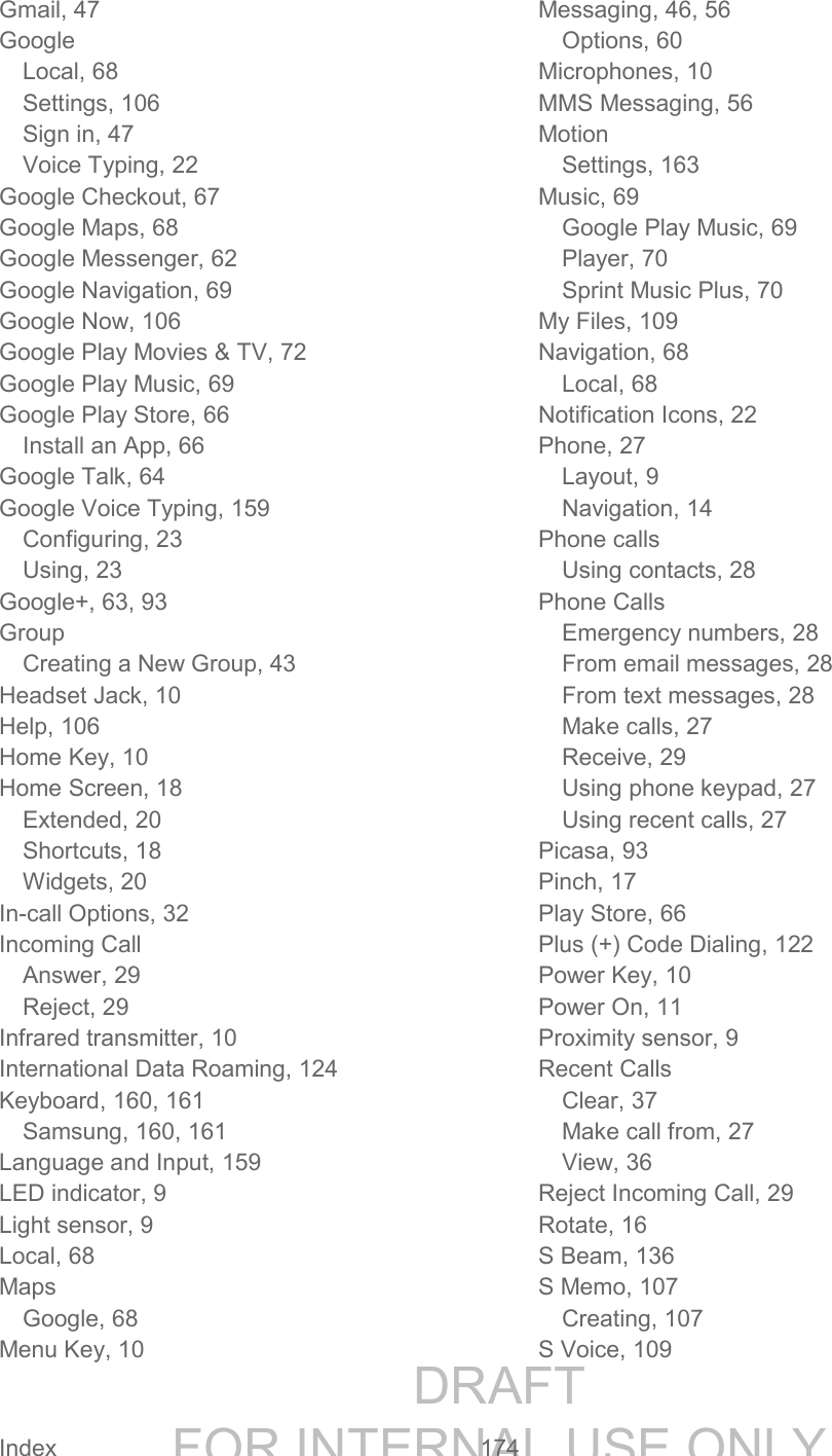 DRAFT FOR INTERNAL USE ONLY Index 174 Gmail, 47 Google Local, 68 Settings, 106 Sign in, 47 Voice Typing, 22 Google Checkout, 67 Google Maps, 68 Google Messenger, 62 Google Navigation, 69 Google Now, 106 Google Play Movies & TV, 72 Google Play Music, 69 Google Play Store, 66 Install an App, 66 Google Talk, 64 Google Voice Typing, 159 Configuring, 23 Using, 23 Google+, 63, 93 Group Creating a New Group, 43 Headset Jack, 10 Help, 106 Home Key, 10 Home Screen, 18 Extended, 20 Shortcuts, 18 Widgets, 20 In-call Options, 32 Incoming Call Answer, 29 Reject, 29 Infrared transmitter, 10 International Data Roaming, 124 Keyboard, 160, 161 Samsung, 160, 161 Language and Input, 159 LED indicator, 9 Light sensor, 9 Local, 68 Maps Google, 68 Menu Key, 10 Messaging, 46, 56 Options, 60 Microphones, 10 MMS Messaging, 56 Motion Settings, 163 Music, 69 Google Play Music, 69 Player, 70 Sprint Music Plus, 70 My Files, 109 Navigation, 68 Local, 68 Notification Icons, 22 Phone, 27 Layout, 9 Navigation, 14 Phone calls Using contacts, 28 Phone Calls Emergency numbers, 28 From email messages, 28 From text messages, 28 Make calls, 27 Receive, 29 Using phone keypad, 27 Using recent calls, 27 Picasa, 93 Pinch, 17 Play Store, 66 Plus (+) Code Dialing, 122 Power Key, 10 Power On, 11 Proximity sensor, 9 Recent Calls Clear, 37 Make call from, 27 View, 36 Reject Incoming Call, 29 Rotate, 16 S Beam, 136 S Memo, 107 Creating, 107 S Voice, 109