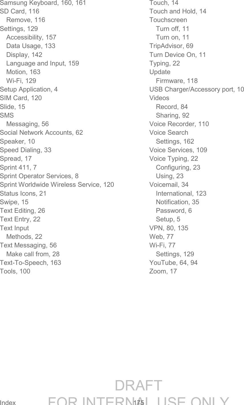 DRAFT FOR INTERNAL USE ONLY Index 175 Samsung Keyboard, 160, 161 SD Card, 116 Remove, 116 Settings, 129 Accessibility, 157 Data Usage, 133 Display, 142 Language and Input, 159 Motion, 163 Wi-Fi, 129 Setup Application, 4 SIM Card, 120 Slide, 15 SMS Messaging, 56 Social Network Accounts, 62 Speaker, 10 Speed Dialing, 33 Spread, 17 Sprint 411, 7 Sprint Operator Services, 8 Sprint Worldwide Wireless Service, 120 Status Icons, 21 Swipe, 15 Text Editing, 26 Text Entry, 22 Text Input Methods, 22 Text Messaging, 56 Make call from, 28 Text-To-Speech, 163 Tools, 100 Touch, 14 Touch and Hold, 14 Touchscreen Turn off, 11 Turn on, 11 TripAdvisor, 69 Turn Device On, 11 Typing, 22 Update Firmware, 118 USB Charger/Accessory port, 10 Videos Record, 84 Sharing, 92 Voice Recorder, 110 Voice Search Settings, 162 Voice Services, 109 Voice Typing, 22 Configuring, 23 Using, 23 Voicemail, 34 International, 123 Notification, 35 Password, 6 Setup, 5 VPN, 80, 135 Web, 77 Wi-Fi, 77 Settings, 129 YouTube, 64, 94 Zoom, 17