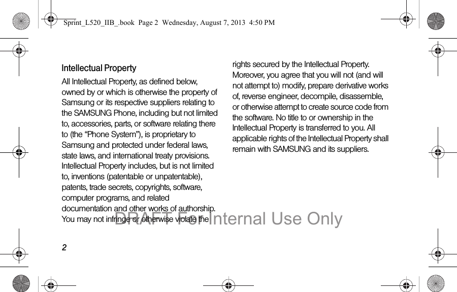 2Intellectual PropertyAll Intellectual Property, as defined below, owned by or which is otherwise the property of Samsung or its respective suppliers relating to the SAMSUNG Phone, including but not limited to, accessories, parts, or software relating there to (the “Phone System”), is proprietary to Samsung and protected under federal laws, state laws, and international treaty provisions. Intellectual Property includes, but is not limited to, inventions (patentable or unpatentable), patents, trade secrets, copyrights, software, computer programs, and related documentation and other works of authorship. You may not infringe or otherwise violate the rights secured by the Intellectual Property. Moreover, you agree that you will not (and will not attempt to) modify, prepare derivative works of, reverse engineer, decompile, disassemble, or otherwise attempt to create source code from the software. No title to or ownership in the Intellectual Property is transferred to you. All applicable rights of the Intellectual Property shall remain with SAMSUNG and its suppliers.Sprint_L520_IIB_.book Page 2 Wednesday, August 7, 2013 4:50 PMDRAFT For Internal Use Only