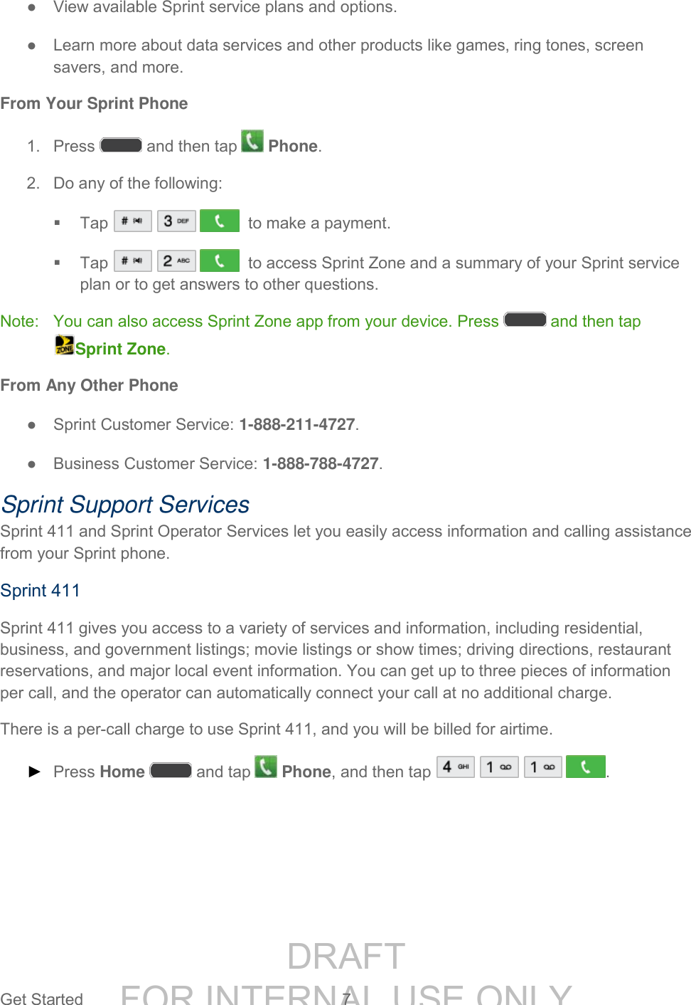 DRAFT FOR INTERNAL USE ONLYGet Started 7 ● View available Sprint service plans and options. ● Learn more about data services and other products like games, ring tones, screen savers, and more. From Your Sprint Phone 1. Press and then tap Phone. 2. Do any of the following: Tap to make a payment. Tap to access Sprint Zone and a summary of your Sprint service plan or to get answers to other questions. Note: You can also access Sprint Zone app from your device. Press and then tap Sprint Zone. From Any Other Phone ● Sprint Customer Service: 1-888-211-4727. ● Business Customer Service: 1-888-788-4727. Sprint Support Services Sprint 411 and Sprint Operator Services let you easily access information and calling assistance from your Sprint phone. Sprint 411 Sprint 411 gives you access to a variety of services and information, including residential, business, and government listings; movie listings or show times; driving directions, restaurant reservations, and major local event information. You can get up to three pieces of information per call, and the operator can automatically connect your call at no additional charge. There is a per-call charge to use Sprint 411, and you will be billed for airtime. ► Press Home and tap Phone, and then tap .