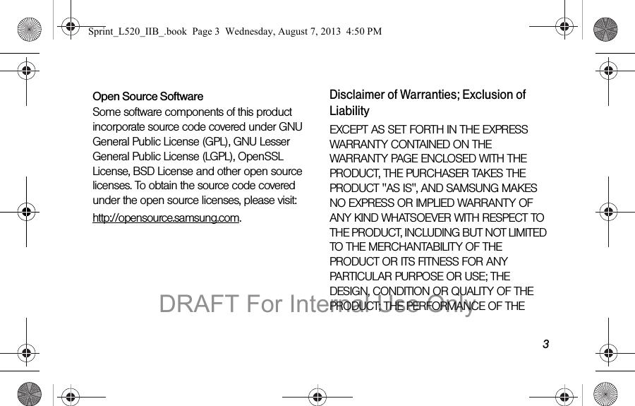 3Open Source SoftwareSome software components of this product incorporate source code covered under GNU General Public License (GPL), GNU Lesser General Public License (LGPL), OpenSSL License, BSD License and other open source licenses. To obtain the source code covered under the open source licenses, please visit:http://opensource.samsung.com.Disclaimer of Warranties; Exclusion of LiabilityEXCEPT AS SET FORTH IN THE EXPRESS WARRANTY CONTAINED ON THE WARRANTY PAGE ENCLOSED WITH THE PRODUCT, THE PURCHASER TAKES THE PRODUCT "AS IS", AND SAMSUNG MAKES NO EXPRESS OR IMPLIED WARRANTY OF ANY KIND WHATSOEVER WITH RESPECT TO THE PRODUCT, INCLUDING BUT NOT LIMITED TO THE MERCHANTABILITY OF THE PRODUCT OR ITS FITNESS FOR ANY PARTICULAR PURPOSE OR USE; THE DESIGN, CONDITION OR QUALITY OF THE PRODUCT; THE PERFORMANCE OF THE Sprint_L520_IIB_.book Page 3 Wednesday, August 7, 2013 4:50 PMDRAFT For Internal Use Only