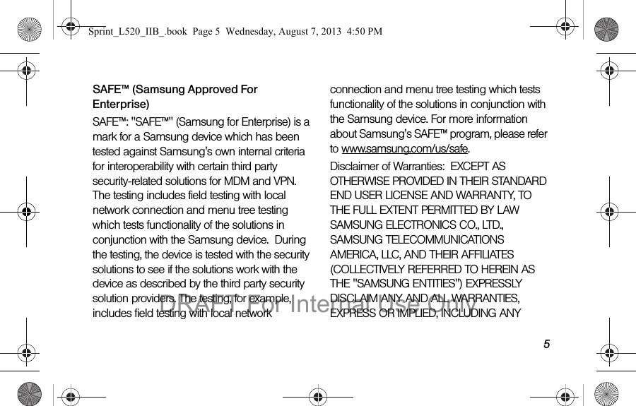 5SAFE™ (Samsung Approved For Enterprise) SAFE™: "SAFE™" (Samsung for Enterprise) is a mark for a Samsung device which has been tested against Samsung's own internal criteria for interoperability with certain third party security-related solutions for MDM and VPN. The testing includes field testing with local network connection and menu tree testing which tests functionality of the solutions in conjunction with the Samsung device. During the testing, the device is tested with the security solutions to see if the solutions work with the device as described by the third party security solution providers. The testing, for example, includes field testing with local network connection and menu tree testing which tests functionality of the solutions in conjunction with the Samsung device. For more information about Samsung's SAFE™ program, please refer to www.samsung.com/us/safe.Disclaimer of Warranties: EXCEPT AS OTHERWISE PROVIDED IN THEIR STANDARD END USER LICENSE AND WARRANTY, TO THE FULL EXTENT PERMITTED BY LAW SAMSUNG ELECTRONICS CO., LTD., SAMSUNG TELECOMMUNICATIONS AMERICA, LLC, AND THEIR AFFILIATES (COLLECTIVELY REFERRED TO HEREIN AS THE "SAMSUNG ENTITIES") EXPRESSLY DISCLAIM ANY AND ALL WARRANTIES, EXPRESS OR IMPLIED, INCLUDING ANY Sprint_L520_IIB_.book Page 5 Wednesday, August 7, 2013 4:50 PMDRAFT For Internal Use Only