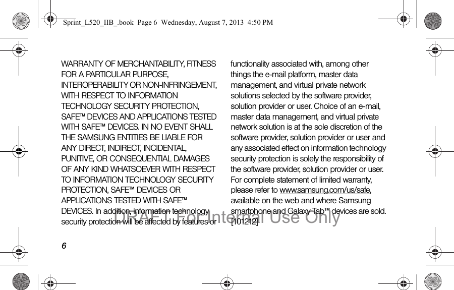 6WARRANTY OF MERCHANTABILITY, FITNESS FOR A PARTICULAR PURPOSE, INTEROPERABILITY OR NON-INFRINGEMENT, WITH RESPECT TO INFORMATION TECHNOLOGY SECURITY PROTECTION, SAFE&trade; DEVICES AND APPLICATIONS TESTED WITH SAFE&trade; DEVICES. IN NO EVENT SHALL THE SAMSUNG ENTITIES BE LIABLE FOR ANY DIRECT, INDIRECT, INCIDENTAL, PUNITIVE, OR CONSEQUENTIAL DAMAGES OF ANY KIND WHATSOEVER WITH RESPECT TO INFORMATION TECHNOLOGY SECURITY PROTECTION, SAFE&trade; DEVICES OR APPLICATIONS TESTED WITH SAFE&trade; DEVICES. In addition, information technology security protection will be affected by features or functionality associated with, among other things the e-mail platform, master data management, and virtual private network solutions selected by the software provider, solution provider or user. Choice of an e-mail, master data management, and virtual private network solution is at the sole discretion of the software provider, solution provider or user and any associated effect on information technology security protection is solely the responsibility of the software provider, solution provider or user. For complete statement of limited warranty, please refer to www.samsung.com/us/safe, available on the web and where Samsung smartphone and Galaxy Tab&trade; devices are sold. [101212] Sprint_L520_IIB_.book  Page 6  Wednesday, August 7, 2013  4:50 PMDRAFT For Internal Use Only