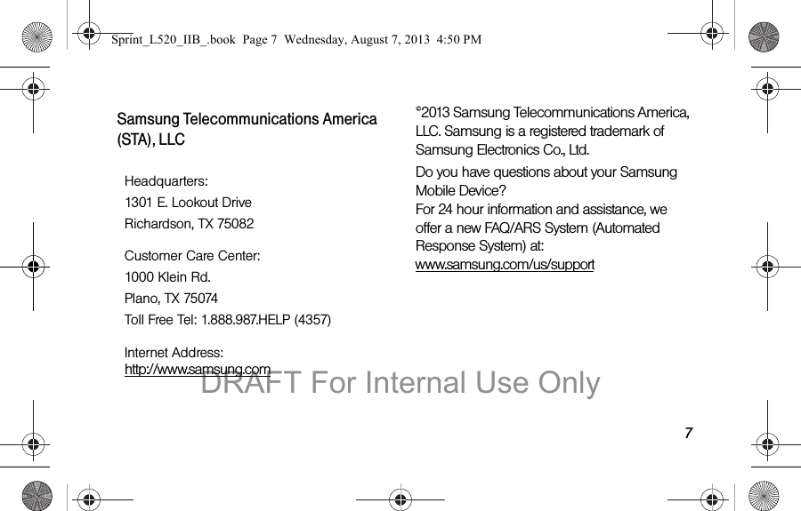 7Samsung Telecommunications America (STA), LLC©2013 Samsung Telecommunications America, LLC. Samsung is a registered trademark of Samsung Electronics Co., Ltd.Do you have questions about your Samsung Mobile Device? For 24 hour information and assistance, we offer a new FAQ/ARS System (Automated Response System) at: www.samsung.com/us/supportHeadquarters:1301 E. Lookout DriveRichardson, TX 75082Customer Care Center:1000 Klein Rd.Plano, TX 75074Toll Free Tel: 1.888.987.HELP (4357)Internet Address: http://www.samsung.comSprint_L520_IIB_.book Page 7 Wednesday, August 7, 2013 4:50 PMDRAFT For Internal Use Only
