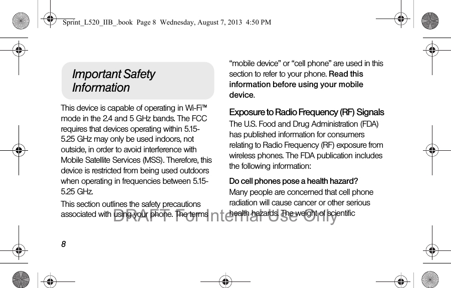 8This device is capable of operating in Wi-Fi™ mode in the 2.4 and 5 GHz bands. The FCC requires that devices operating within 5.15-5.25 GHz may only be used indoors, not outside, in order to avoid interference with Mobile Satellite Services (MSS). Therefore, this device is restricted from being used outdoors when operating in frequencies between 5.15-5.25 GHz.This section outlines the safety precautions associated with using your phone. The terms “mobile device” or “cell phone” are used in this section to refer to your phone. Read this information before using your mobile device.Exposure to Radio Frequency (RF) SignalsThe U.S. Food and Drug Administration (FDA) has published information for consumers relating to Radio Frequency (RF) exposure from wireless phones. The FDA publication includes the following information:Do cell phones pose a health hazard?Many people are concerned that cell phone radiation will cause cancer or other serious health hazards. The weight of scientific Important Safety InformationSprint_L520_IIB_.book Page 8 Wednesday, August 7, 2013 4:50 PMDRAFT For Internal Use Only