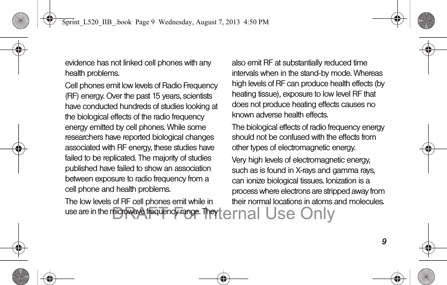 9evidence has not linked cell phones with any health problems.Cell phones emit low levels of Radio Frequency (RF) energy. Over the past 15 years, scientists have conducted hundreds of studies looking at the biological effects of the radio frequency energy emitted by cell phones. While some researchers have reported biological changes associated with RF energy, these studies have failed to be replicated. The majority of studies published have failed to show an association between exposure to radio frequency from a cell phone and health problems.The low levels of RF cell phones emit while in use are in the microwave frequency range. They also emit RF at substantially reduced time intervals when in the stand-by mode. Whereas high levels of RF can produce health effects (by heating tissue), exposure to low level RF that does not produce heating effects causes no known adverse health effects.The biological effects of radio frequency energy should not be confused with the effects from other types of electromagnetic energy.Very high levels of electromagnetic energy, such as is found in X-rays and gamma rays, can ionize biological tissues. Ionization is a process where electrons are stripped away from their normal locations in atoms and molecules. Sprint_L520_IIB_.book Page 9 Wednesday, August 7, 2013 4:50 PMDRAFT For Internal Use Only