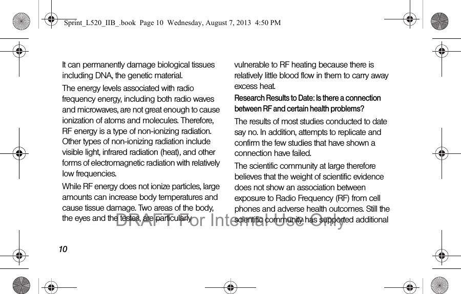 10It can permanently damage biological tissues including DNA, the genetic material.The energy levels associated with radio frequency energy, including both radio waves and microwaves, are not great enough to cause ionization of atoms and molecules. Therefore, RF energy is a type of non-ionizing radiation. Other types of non-ionizing radiation include visible light, infrared radiation (heat), and other forms of electromagnetic radiation with relatively low frequencies.While RF energy does not ionize particles, large amounts can increase body temperatures and cause tissue damage. Two areas of the body, the eyes and the testes, are particularly vulnerable to RF heating because there is relatively little blood flow in them to carry away excess heat.Research Results to Date: Is there a connection between RF and certain health problems?The results of most studies conducted to date say no. In addition, attempts to replicate and confirm the few studies that have shown a connection have failed.The scientific community at large therefore believes that the weight of scientific evidence does not show an association between exposure to Radio Frequency (RF) from cell phones and adverse health outcomes. Still the scientific community has supported additional Sprint_L520_IIB_.book Page 10 Wednesday, August 7, 2013 4:50 PMDRAFT For Internal Use Only
