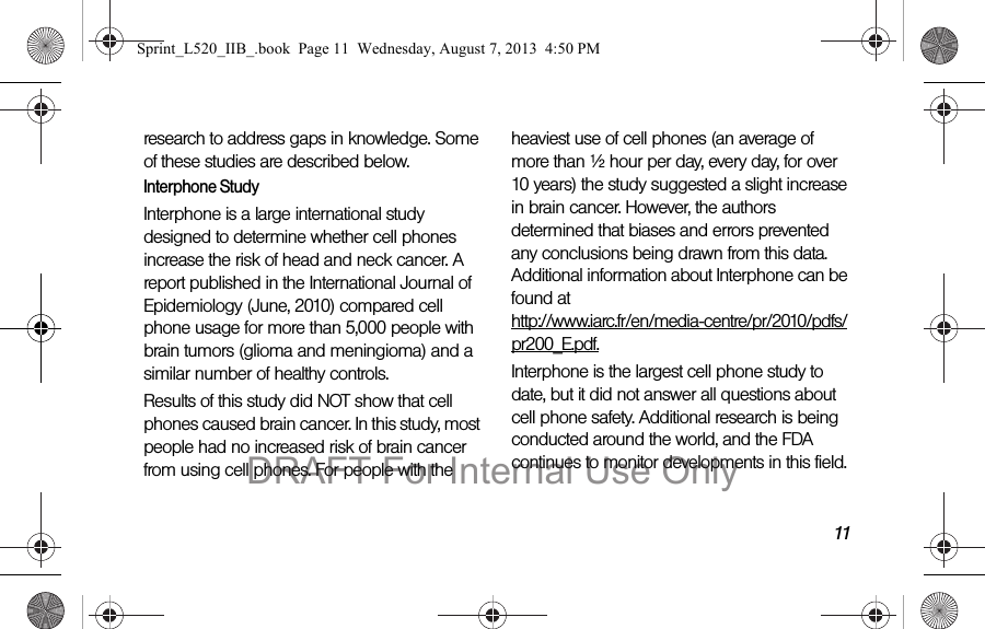 11research to address gaps in knowledge. Some of these studies are described below.Interphone StudyInterphone is a large international study designed to determine whether cell phones increase the risk of head and neck cancer. A report published in the International Journal of Epidemiology (June, 2010) compared cell phone usage for more than 5,000 people with brain tumors (glioma and meningioma) and a similar number of healthy controls.Results of this study did NOT show that cell phones caused brain cancer. In this study, most people had no increased risk of brain cancer from using cell phones. For people with the heaviest use of cell phones (an average of more than ½ hour per day, every day, for over 10 years) the study suggested a slight increase in brain cancer. However, the authors determined that biases and errors prevented any conclusions being drawn from this data. Additional information about Interphone can be found at http://www.iarc.fr/en/media-centre/pr/2010/pdfs/pr200_E.pdf.Interphone is the largest cell phone study to date, but it did not answer all questions about cell phone safety. Additional research is being conducted around the world, and the FDA continues to monitor developments in this field.Sprint_L520_IIB_.book Page 11 Wednesday, August 7, 2013 4:50 PMDRAFT For Internal Use Only