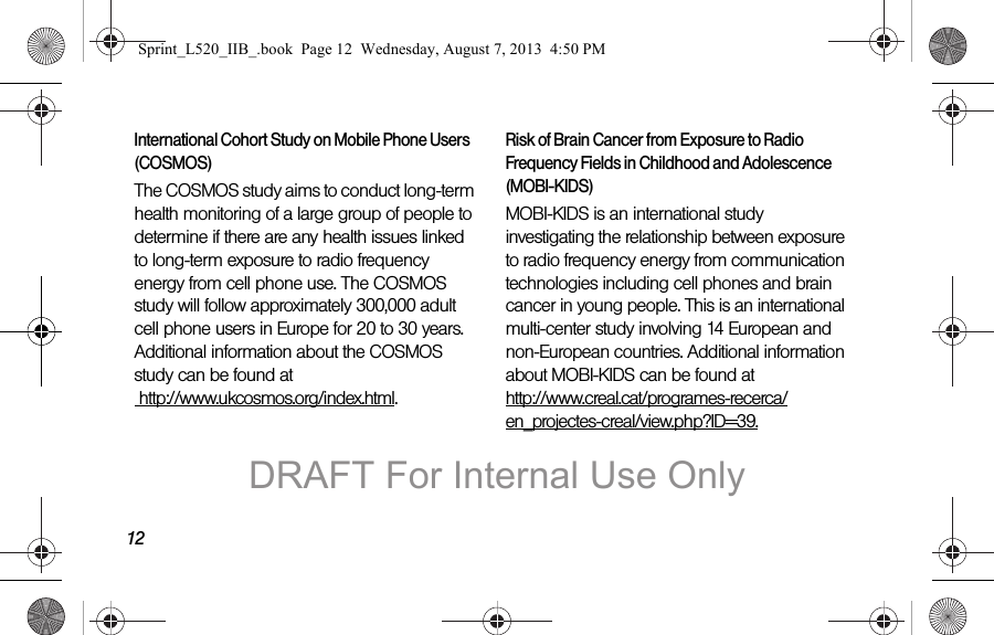 12International Cohort Study on Mobile Phone Users (COSMOS)The COSMOS study aims to conduct long-term health monitoring of a large group of people to determine if there are any health issues linked to long-term exposure to radio frequency energy from cell phone use. The COSMOS study will follow approximately 300,000 adult cell phone users in Europe for 20 to 30 years. Additional information about the COSMOS study can be found at http://www.ukcosmos.org/index.html.Risk of Brain Cancer from Exposure to Radio Frequency Fields in Childhood and Adolescence (MOBI-KIDS)MOBI-KIDS is an international study investigating the relationship between exposure to radio frequency energy from communication technologies including cell phones and brain cancer in young people. This is an international multi-center study involving 14 European and non-European countries. Additional information about MOBI-KIDS can be found at http://www.creal.cat/programes-recerca/en_projectes-creal/view.php?ID=39.Sprint_L520_IIB_.book Page 12 Wednesday, August 7, 2013 4:50 PMDRAFT For Internal Use Only
