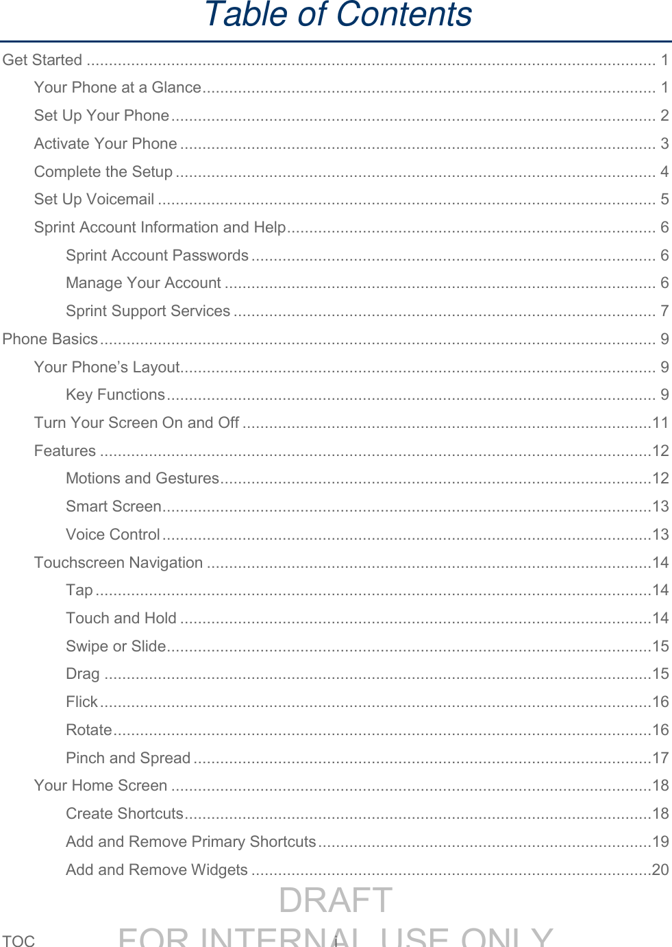 DRAFT FOR INTERNAL USE ONLYTOC i Table of Contents Get Started ................................................................................................................................ 1 Your Phone at a Glance ...................................................................................................... 1 Set Up Your Phone ............................................................................................................. 2 Activate Your Phone ........................................................................................................... 3 Complete the Setup ............................................................................................................ 4 Set Up Voicemail ................................................................................................................ 5 Sprint Account Information and Help ................................................................................... 6 Sprint Account Passwords ........................................................................................... 6 Manage Your Account ................................................................................................. 6 Sprint Support Services ............................................................................................... 7 Phone Basics ............................................................................................................................. 9 Your Phone’s Layout ........................................................................................................... 9 Key Functions .............................................................................................................. 9 Turn Your Screen On and Off ............................................................................................11 Features ............................................................................................................................12 Motions and Gestures .................................................................................................12 Smart Screen ..............................................................................................................13 Voice Control ..............................................................................................................13 Touchscreen Navigation ....................................................................................................14 Tap .............................................................................................................................14 Touch and Hold ..........................................................................................................14 Swipe or Slide .............................................................................................................15 Drag ...........................................................................................................................15 Flick ............................................................................................................................16 Rotate .........................................................................................................................16 Pinch and Spread .......................................................................................................17 Your Home Screen ............................................................................................................18 Create Shortcuts .........................................................................................................18 Add and Remove Primary Shortcuts ...........................................................................19 Add and Remove Widgets ..........................................................................................20