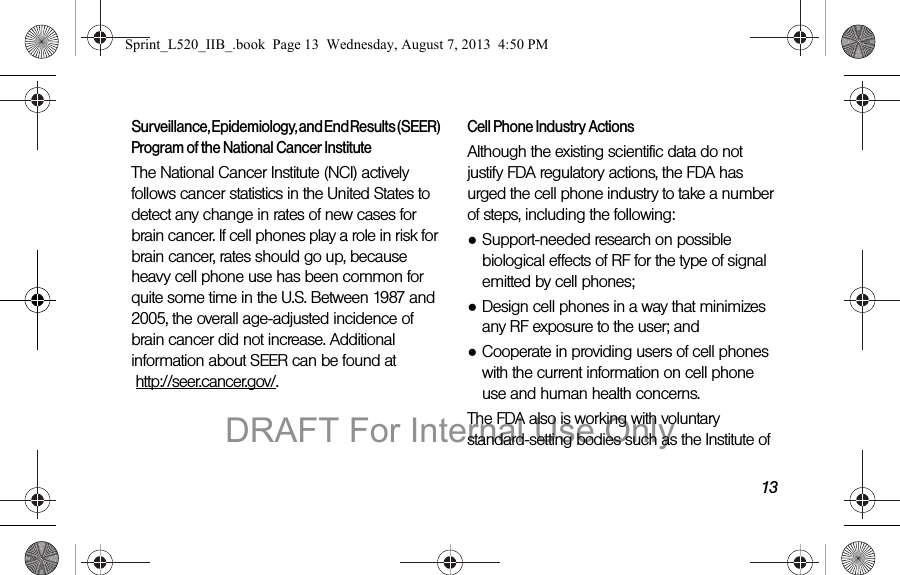 13Surveillance, Epidemiology, and End Results (SEER) Program of the National Cancer InstituteThe National Cancer Institute (NCI) actively follows cancer statistics in the United States to detect any change in rates of new cases for brain cancer. If cell phones play a role in risk for brain cancer, rates should go up, because heavy cell phone use has been common for quite some time in the U.S. Between 1987 and 2005, the overall age-adjusted incidence of brain cancer did not increase. Additional information about SEER can be found at http://seer.cancer.gov/.Cell Phone Industry ActionsAlthough the existing scientific data do not justify FDA regulatory actions, the FDA has urged the cell phone industry to take a number of steps, including the following:●Support-needed research on possible biological effects of RF for the type of signal emitted by cell phones;●Design cell phones in a way that minimizes any RF exposure to the user; and●Cooperate in providing users of cell phones with the current information on cell phone use and human health concerns.The FDA also is working with voluntary standard-setting bodies such as the Institute of Sprint_L520_IIB_.book Page 13 Wednesday, August 7, 2013 4:50 PMDRAFT For Internal Use Only