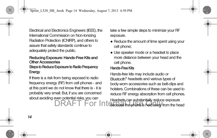 14Electrical and Electronics Engineers (IEEE), the International Commission on Non-Ionizing Radiation Protection (ICNIRP), and others to assure that safety standards continue to adequately protect the public.Reducing Exposure: Hands-Free Kits and Other AccessoriesSteps to Reduce Exposure to Radio Frequency EnergyIf there is a risk from being exposed to radio frequency energy (RF) from cell phones - and at this point we do not know that there is - it is probably very small. But, if you are concerned about avoiding even potential risks, you can take a few simple steps to minimize your RF exposure.●Reduce the amount of time spent using your cell phone;●Use speaker mode or a headset to place more distance between your head and the cell phone.Hands-Free KitsHands-free kits may include audio or Bluetooth® headsets and various types of body-worn accessories such as belt-clips and holsters. Combinations of these can be used to reduce RF energy absorption from cell phones.Headsets can substantially reduce exposure because the phone is held away from the head Sprint_L520_IIB_.book Page 14 Wednesday, August 7, 2013 4:50 PMDRAFT For Internal Use Only