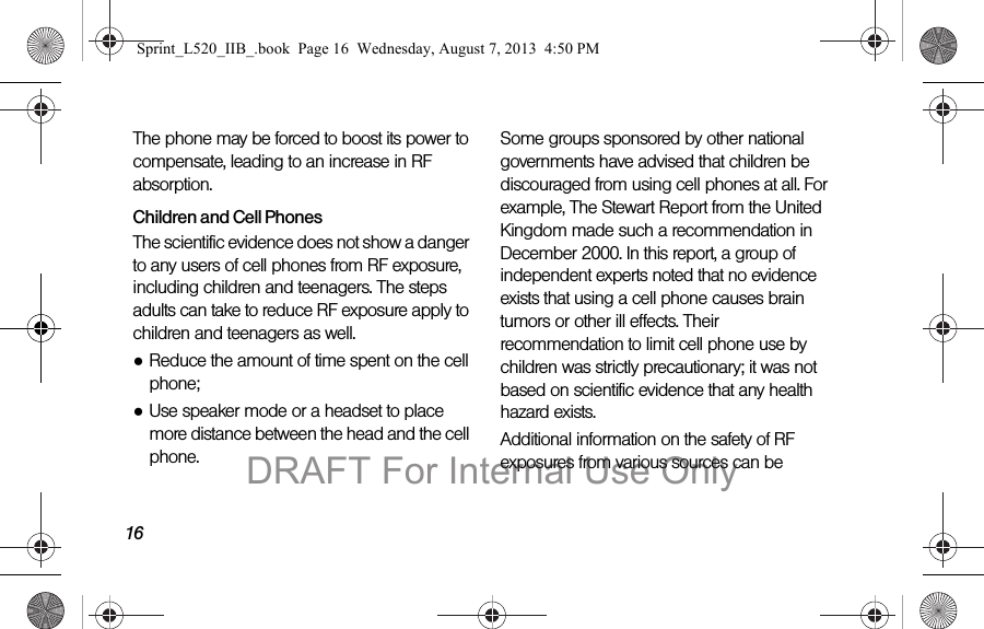 16The phone may be forced to boost its power to compensate, leading to an increase in RF absorption.Children and Cell PhonesThe scientific evidence does not show a danger to any users of cell phones from RF exposure, including children and teenagers. The steps adults can take to reduce RF exposure apply to children and teenagers as well.●Reduce the amount of time spent on the cell phone;●Use speaker mode or a headset to place more distance between the head and the cell phone.Some groups sponsored by other national governments have advised that children be discouraged from using cell phones at all. For example, The Stewart Report from the United Kingdom made such a recommendation in December 2000. In this report, a group of independent experts noted that no evidence exists that using a cell phone causes brain tumors or other ill effects. Their recommendation to limit cell phone use by children was strictly precautionary; it was not based on scientific evidence that any health hazard exists.Additional information on the safety of RF exposures from various sources can be Sprint_L520_IIB_.book Page 16 Wednesday, August 7, 2013 4:50 PMDRAFT For Internal Use Only