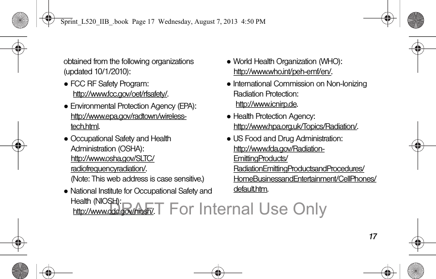 17obtained from the following organizations (updated 10/1/2010):●FCC RF Safety Program: http://www.fcc.gov/oet/rfsafety/.●Environmental Protection Agency (EPA): http://www.epa.gov/radtown/wireless-tech.html.●Occupational Safety and Health Administration (OSHA): http://www.osha.gov/SLTC/radiofrequencyradiation/. (Note: This web address is case sensitive.)●National Institute for Occupational Safety and Health (NIOSH): http://www.cdc.gov/niosh/.●World Health Organization (WHO): http://www.who.int/peh-emf/en/.●International Commission on Non-Ionizing Radiation Protection: http://www.icnirp.de.●Health Protection Agency: http://www.hpa.org.uk/Topics/Radiation/.●US Food and Drug Administration: http://www.fda.gov/Radiation-EmittingProducts/RadiationEmittingProductsandProcedures/HomeBusinessandEntertainment/CellPhones/default.htm.Sprint_L520_IIB_.book Page 17 Wednesday, August 7, 2013 4:50 PMDRAFT For Internal Use Only
